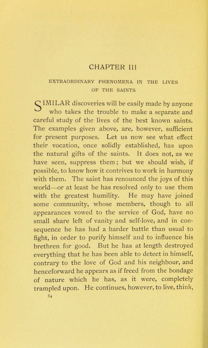 CHAPTER III EXTRAORDINARY PHENOMENA IN THE LIVES OF THE SAINTS C IMILAR discoveries will be easily made by anyone who takes the trouble to make a separate and careful study of the lives of the best known saints. The examples given above, are, however, sufficient for present purposes. Let us now see what effect their vocation, once solidly established, has upon the natural gifts of the saints. It does not, as we have seen, suppress them; but we should wish, if possible, to know how it contrives to work in harmony with them. The saint has renounced the joys of this world—or at least he has resolved only to use them with the greatest humility. He may have joined some community, whose members, though to all appearances vowed to the service of God, have no small share left of vanity and self-love, and in con- sequence he has had a harder battle than usual to fight, in order to purify himself and to influence his brethren for good. But he has at length destroyed everything that he has been able to detect in himself, contrary to the love of God and his neighbour, and henceforward he appears as if freed from the bondage of nature which he has, as it were, completely trampled upon. He continues, however, to live, think,