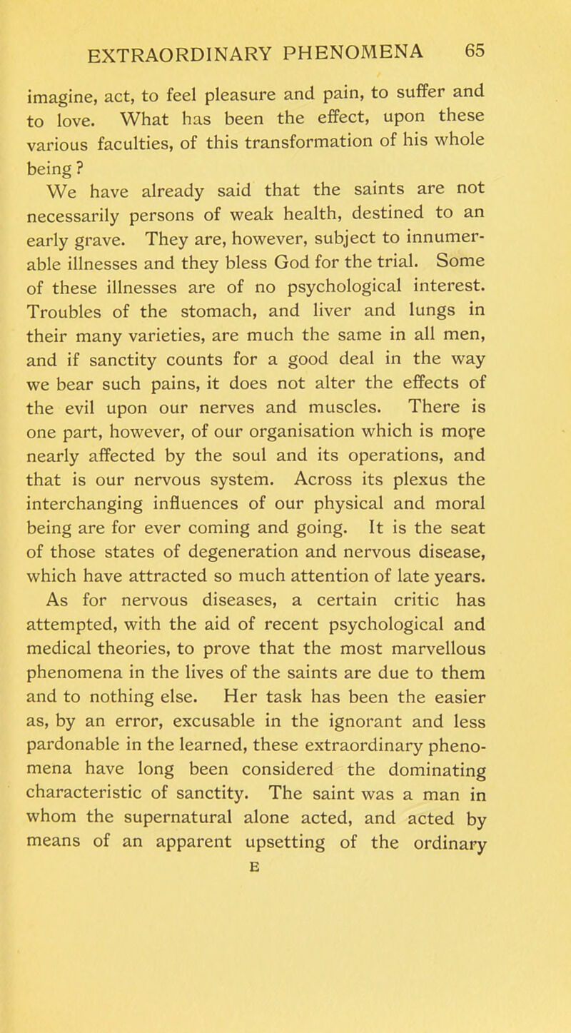 imagine, act, to feel pleasure and pain, to suffer and to love. What has been the effect, upon these various faculties, of this transformation of his whole being ? We have already said that the saints are not necessarily persons of weak health, destined to an early grave. They are, however, subject to innumer- able illnesses and they bless God for the trial. Some of these illnesses are of no psychological interest. Troubles of the stomach, and liver and lungs in their many varieties, are much the same in all men, and if sanctity counts for a good deal in the way we bear such pains, it does not alter the effects of the evil upon our nerves and muscles. There is one part, however, of our organisation which is more nearly affected by the soul and its operations, and that is our nervous system. Across its plexus the interchanging influences of our physical and moral being are for ever coming and going. It is the seat of those states of degeneration and nervous disease, which have attracted so much attention of late years. As for nervous diseases, a certain critic has attempted, with the aid of recent psychological and medical theories, to prove that the most marvellous phenomena in the lives of the saints are due to them and to nothing else. Her task has been the easier as, by an error, excusable in the ignorant and less pardonable in the learned, these extraordinary pheno- mena have long been considered the dominating characteristic of sanctity. The saint was a man in whom the supernatural alone acted, and acted by means of an apparent upsetting of the ordinary E