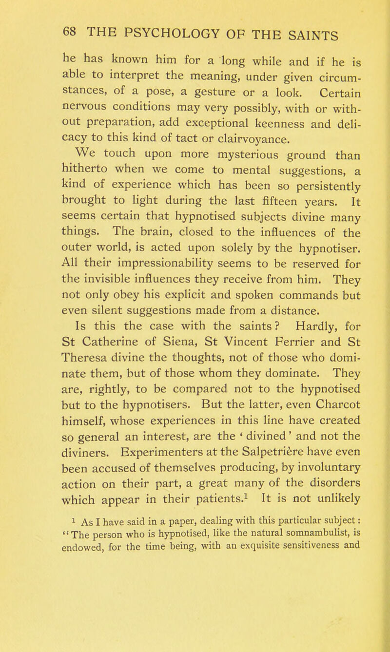 he has known him for a long while and if he is able to interpret the meaning, under given circum- stances, of a pose, a gesture or a look. Certain nervous conditions may very possibly, with or with- out preparation, add exceptional keenness and deli- cacy to this kind of tact or clairvoyance. We touch upon more mysterious ground than hitherto when we come to mental suggestions, a kind of experience which has been so persistently brought to light during the last fifteen years. It seems certain that hypnotised subjects divine many things. The brain, closed to the influences of the outer world, is acted upon solely by the hypnotiser. All their impressionability seems to be reserved for the invisible influences they receive from him. They not only obey his explicit and spoken commands but even silent suggestions made from a distance. Is this the case with the saints? Hardly, for St Catherine of Siena, St Vincent Ferrier and St Theresa divine the thoughts, not of those who domi- nate them, but of those whom they dominate. They are, rightly, to be compared not to the hypnotised but to the hypnotisers. But the latter, even Charcot himself, whose experiences in this line have created so general an interest, are the ‘ divined ’ and not the diviners. Experimenters at the Salpetriere have even been accused of themselves producing, by involuntary action on their part, a great many of the disorders which appear in their patients.1 It is not unlikely 1 As I have said in a paper, dealing with this particular subject: “The person who is hypnotised, like the natural somnambulist, is endowed, for the time being, with an exquisite sensitiveness and
