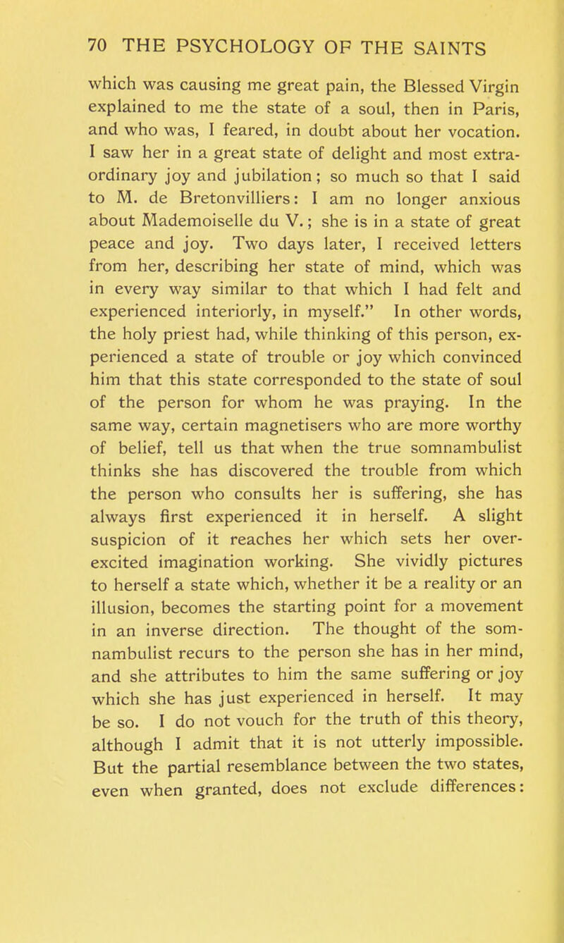 which was causing me great pain, the Blessed Virgin explained to me the state of a soul, then in Paris, and who was, I feared, in doubt about her vocation. I saw her in a great state of delight and most extra- ordinary joy and jubilation; so much so that I said to M. de Bretonvilliers: I am no longer anxious about Mademoiselle du V.; she is in a state of great peace and joy. Two days later, I received letters from her, describing her state of mind, which was in every way similar to that which I had felt and experienced interiorly, in myself.” In other words, the holy priest had, while thinking of this person, ex- perienced a state of trouble or joy which convinced him that this state corresponded to the state of soul of the person for whom he was praying. In the same way, certain magnetisers who are more worthy of belief, tell us that when the true somnambulist thinks she has discovered the trouble from which the person who consults her is suffering, she has always first experienced it in herself. A slight suspicion of it reaches her which sets her over- excited imagination working. She vividly pictures to herself a state which, whether it be a reality or an illusion, becomes the starting point for a movement in an inverse direction. The thought of the som- nambulist recurs to the person she has in her mind, and she attributes to him the same suffering or joy which she has just experienced in herself. It may be so. I do not vouch for the truth of this theory, although I admit that it is not utterly impossible. But the partial resemblance between the two states, even when granted, does not exclude differences: