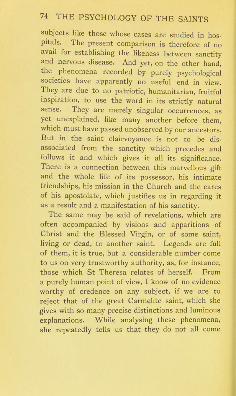 subjects like those whose cases are studied in hos- pitals. The present comparison is therefore of no avail for establishing the likeness between sanctity and nervous disease. And yet, on the other hand, the phenomena recorded by purely psychological societies have apparently no useful end in view. They are due to no patriotic, humanitarian, fruitful inspiration, to use the word in its strictly natural sense. They are merely singular occurrences, as yet unexplained, like many another before them, which must have passed unobserved by our ancestors. But in the saint clairvoyance is not to be dis- associated from the sanctity which precedes and follows it and which gives it all its significance. There is a connection between this marvellous gift and the whole life of its possessor, his intimate friendships, his mission in the Church and the cares of his apostolate, which justifies us in regarding it as a result and a manifestation of his sanctity. The same may be said of revelations, which are often accompanied by visions and apparitions of Christ and the Blessed Virgin, or of some saint, living or dead, to another saint. Legends are full of them, it is true, but a considerable number come to us on very trustworthy authority, as, for instance, those which St Theresa relates of herself. From a purely human point of view, I know of no evidence worthy of credence on any subject, if we are to reject that of the great Carmelite saint, which she gives with so many precise distinctions and luminous explanations. While analysing these phenomena, she repeatedly tells us that they do not all come