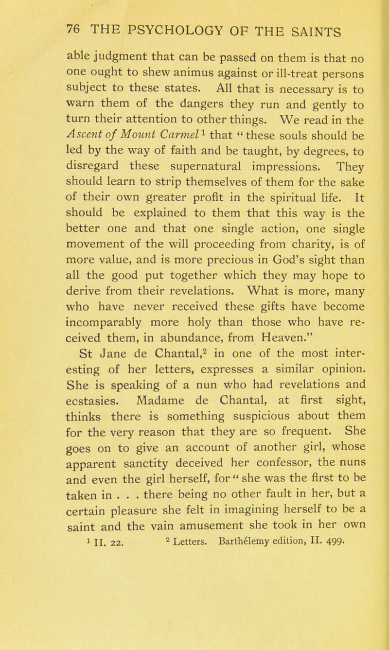 able judgment that can be passed on them is that no one ought to shew animus against or ill-treat persons subject to these states. All that is necessary is to warn them of the dangers they run and gently to turn their attention to other things. We read in the Ascent of Mount Carmel1 that “these souls should be led by the way of faith and be taught, by degrees, to disregard these supernatural impressions. They should learn to strip themselves of them for the sake of their own greater profit in the spiritual life. It should be explained to them that this way is the better one and that one single action, one single movement of the will proceeding from charity, is of more value, and is more precious in God’s sight than all the good put together which they may hope to derive from their revelations. What is more, many who have never received these gifts have become incomparably more holy than those who have re- ceived them, in abundance, from Heaven.” St Jane de Chantal,2 in one of the most inter- esting of her letters, expresses a similar opinion. She is speaking of a nun who had revelations and ecstasies. Madame de Chantal, at first sight, thinks there is something suspicious about them for the very reason that they are so frequent. She goes on to give an account of another girl, whose apparent sanctity deceived her confessor, the nuns and even the girl herself, for “ she was the first to be taken in . . . there being no other fault in her, but a certain pleasure she felt in imagining herself to be a saint and the vain amusement she took in her own J II. 22. 2 Letters. Barthelemy edition, II. 499.