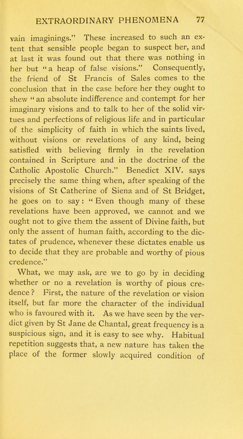 vain imaginings.” These increased to such an ex- tent that sensible people began to suspect her, and at last it was found out that there was nothing in her but “a heap of false visions.” Consequently, the friend of St Francis of Sales comes to the conclusion that in the case before her they ought to shew “ an absolute indifference and contempt for her imaginary visions and to talk to her of the solid vir- tues and perfections of religious life and in particular of the simplicity of faith in which the saints lived, without visions or revelations of any kind, being satisfied with believing firmly in the revelation contained in Scripture and in the doctrine of the Catholic Apostolic Church.” Benedict XIV. says precisely the same thing when, after speaking of the visions of St Catherine of Siena and of St Bridget, he goes on to say : “ Even though many of these revelations have been approved, we cannot and we ought not to give them the assent of Divine faith, but only the assent of human faith, according to the dic- tates of prudence, whenever these dictates enable us to decide that they are probable and worthy of pious credence.” What, we may ask, are we to go by in deciding whether or no a revelation is worthy of pious cre- dence ? First, the nature of the revelation or vision itself, but far more the character of the individual who is favoured with it. As we have seen by the ver- dict given by St Jane de Chantal, great frequency is a suspicious sign, and it is easy to see why. Habitual repetition suggests that, a new nature has taken the place of the former slowly acquired condition of