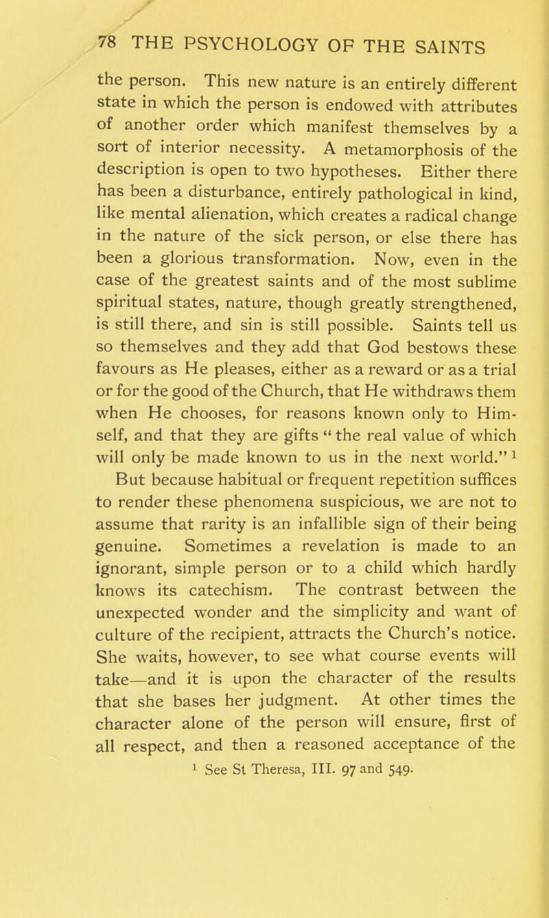 the person. This new nature is an entirely different state in which the person is endowed with attributes of another order which manifest themselves by a sort of interior necessity. A metamorphosis of the description is open to two hypotheses. Either there has been a disturbance, entirely pathological in kind, like mental alienation, which creates a radical change in the nature of the sick person, or else there has been a glorious transformation. Now, even in the case of the greatest saints and of the most sublime spiritual states, nature, though greatly strengthened, is still there, and sin is still possible. Saints tell us so themselves and they add that God bestows these favours as He pleases, either as a reward or as a trial or for the good of the Church, that He withdraws them when He chooses, for reasons known only to Him- self, and that they are gifts “ the real value of which will only be made known to us in the next world.” 1 But because habitual or frequent repetition suffices to render these phenomena suspicious, we are not to assume that rarity is an infallible sign of their being genuine. Sometimes a revelation is made to an ignorant, simple person or to a child which hardly knows its catechism. The contrast between the unexpected wonder and the simplicity and want of culture of the recipient, attracts the Church’s notice. She waits, however, to see what course events will take—and it is upon the character of the results that she bases her judgment. At other times the character alone of the person will ensure, first of all respect, and then a reasoned acceptance of the 1 See St Theresa, III. 97 and 549.