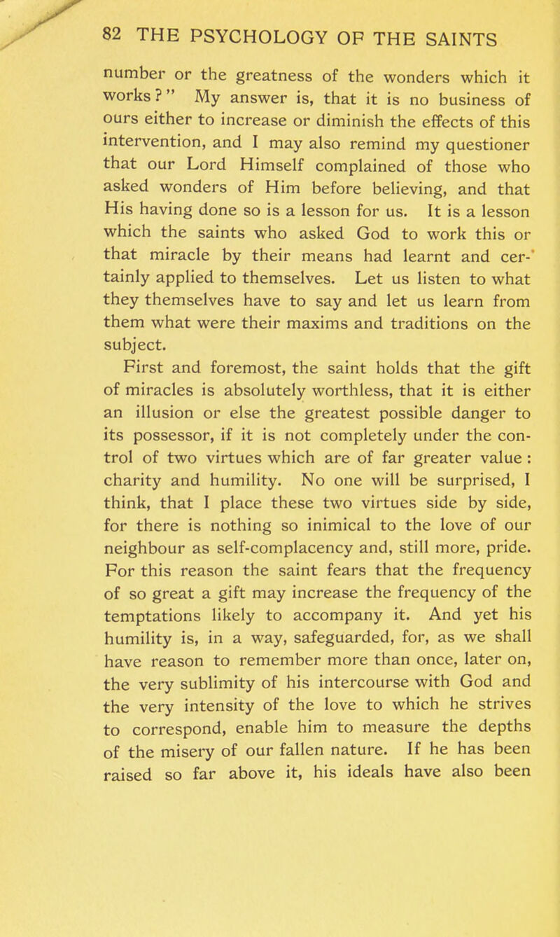 number or the greatness of the wonders which it works ? ” My answer is, that it is no business of ours either to increase or diminish the effects of this intervention, and I may also remind my questioner that our Lord Himself complained of those who asked wonders of Him before believing, and that His having done so is a lesson for us. It is a lesson which the saints who asked God to work this or that miracle by their means had learnt and cer-' tainly applied to themselves. Let us listen to what they themselves have to say and let us learn from them what were their maxims and traditions on the subject. First and foremost, the saint holds that the gift of miracles is absolutely worthless, that it is either an illusion or else the greatest possible danger to its possessor, if it is not completely under the con- trol of two virtues which are of far greater value : charity and humility. No one will be surprised, I think, that I place these two virtues side by side, for there is nothing so inimical to the love of our neighbour as self-complacency and, still more, pride. For this reason the saint fears that the frequency of so great a gift may increase the frequency of the temptations likely to accompany it. And yet his humility is, in a way, safeguarded, for, as we shall have reason to remember more than once, later on, the very sublimity of his intercourse with God and the very intensity of the love to which he strives to correspond, enable him to measure the depths of the misery of our fallen nature. If he has been raised so far above it, his ideals have also been