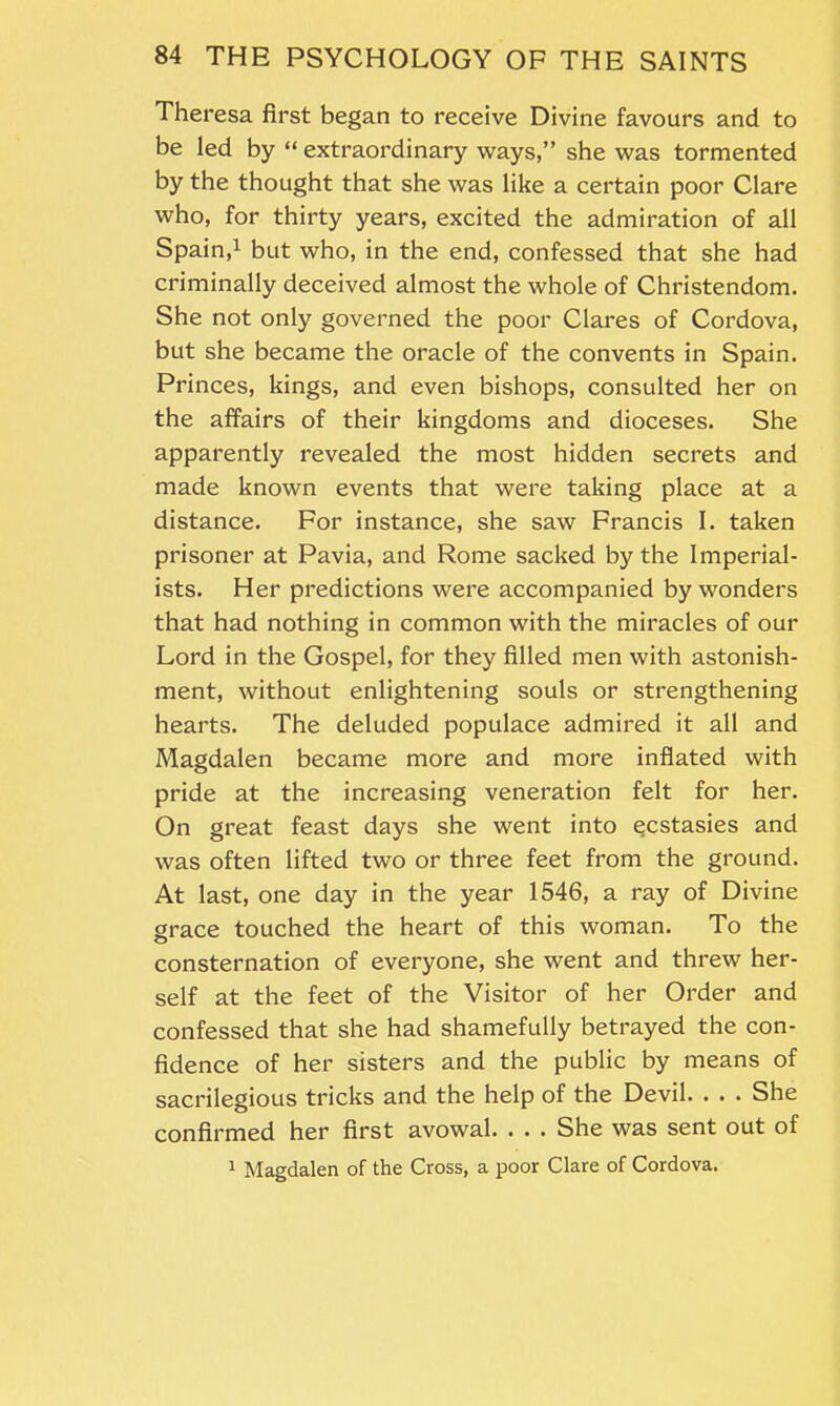 Theresa first began to receive Divine favours and to be led by “ extraordinary ways,” she was tormented by the thought that she was like a certain poor Clare who, for thirty years, excited the admiration of all Spain,1 but who, in the end, confessed that she had criminally deceived almost the whole of Christendom. She not only governed the poor Clares of Cordova, but she became the oracle of the convents in Spain. Princes, kings, and even bishops, consulted her on the affairs of their kingdoms and dioceses. She apparently revealed the most hidden secrets and made known events that were taking place at a distance. For instance, she saw Francis I. taken prisoner at Pavia, and Rome sacked by the Imperial- ists. Her predictions were accompanied by wonders that had nothing in common with the miracles of our Lord in the Gospel, for they filled men with astonish- ment, without enlightening souls or strengthening hearts. The deluded populace admired it all and Magdalen became more and more inflated with pride at the increasing veneration felt for her. On great feast days she went into ecstasies and was often lifted two or three feet from the ground. At last, one day in the year 1546, a ray of Divine grace touched the heart of this woman. To the consternation of everyone, she went and threw her- self at the feet of the Visitor of her Order and confessed that she had shamefully betrayed the con- fidence of her sisters and the public by means of sacrilegious tricks and the help of the Devil. . . . She confirmed her first avowal. . . . She was sent out of 1 Magdalen of the Cross, a poor Clare of Cordova.