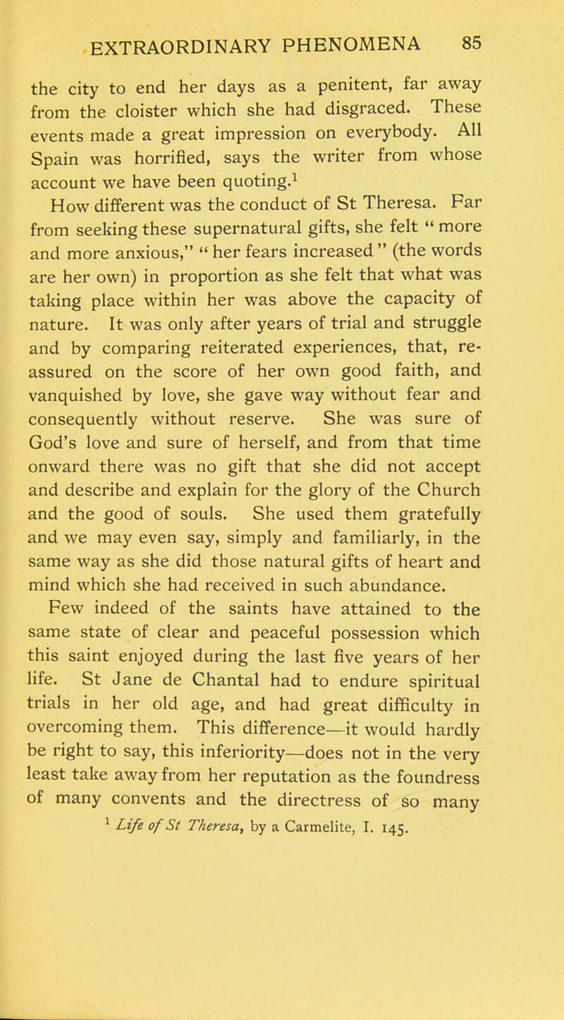 the city to end her days as a penitent, far away from the cloister which she had disgraced. These events made a great impression on everybody. All Spain was horrified, says the writer from whose account we have been quoting.1 How different was the conduct of St Theresa. Far from seeking these supernatural gifts, she felt “ more and more anxious,” “ her fears increased ” (the words are her own) in proportion as she felt that what was taking place within her was above the capacity of nature. It was only after years of trial and struggle and by comparing reiterated experiences, that, re- assured on the score of her own good faith, and vanquished by love, she gave way without fear and consequently without reserve. She was sure of God’s love and sure of herself, and from that time onward there was no gift that she did not accept and describe and explain for the glory of the Church and the good of souls. She used them gratefully and we may even say, simply and familiarly, in the same way as she did those natural gifts of heart and mind which she had received in such abundance. Few indeed of the saints have attained to the same state of clear and peaceful possession which this saint enjoyed during the last five years of her life. St Jane de Chantal had to endure spiritual trials in her old age, and had great difficulty in overcoming them. This difference—it would hardly be right to say, this inferiority—does not in the very least take away from her reputation as the foundress of many convents and the directress of so many 1 Life of St Theresa, by a Carmelite, I. 145.