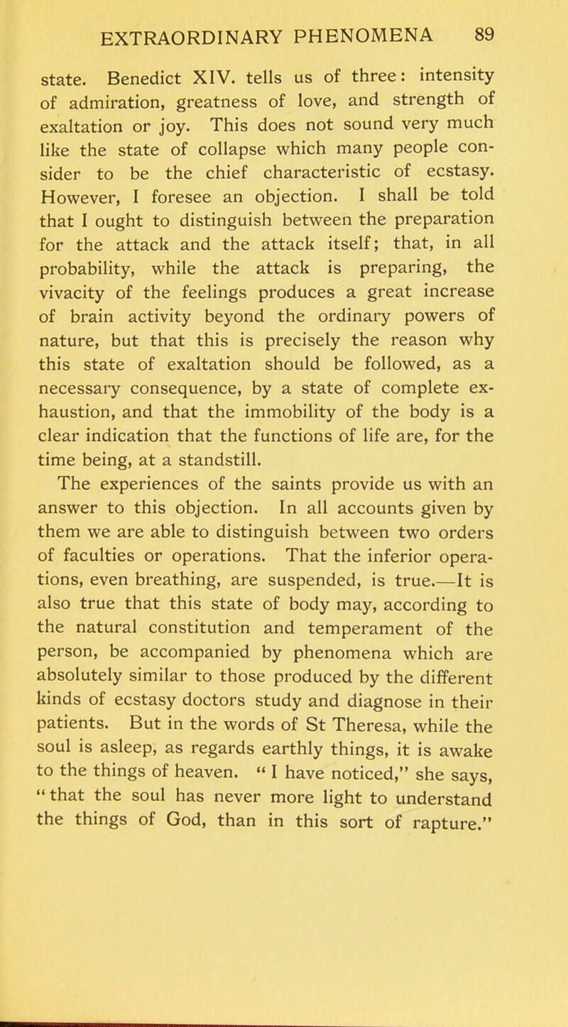 state. Benedict XIV. tells us of three: intensity of admiration, greatness of love, and strength of exaltation or joy. This does not sound very much like the state of collapse which many people con- sider to be the chief characteristic of ecstasy. However, I foresee an objection. I shall be told that I ought to distinguish between the preparation for the attack and the attack itself; that, in all probability, while the attack is preparing, the vivacity of the feelings produces a great increase of brain activity beyond the ordinary powers of nature, but that this is precisely the reason why this state of exaltation should be followed, as a necessary consequence, by a state of complete ex- haustion, and that the immobility of the body is a clear indication that the functions of life are, for the time being, at a standstill. The experiences of the saints provide us with an answer to this objection. In all accounts given by them we are able to distinguish between two orders of faculties or operations. That the inferior opera- tions, even breathing, are suspended, is true.—It is also true that this state of body may, according to the natural constitution and temperament of the person, be accompanied by phenomena which are absolutely similar to those produced by the different kinds of ecstasy doctors study and diagnose in their patients. But in the words of St Theresa, while the soul is asleep, as regards earthly things, it is awake to the things of heaven. “ I have noticed,” she says, “that the soul has never more light to understand the things of God, than in this sort of rapture.”