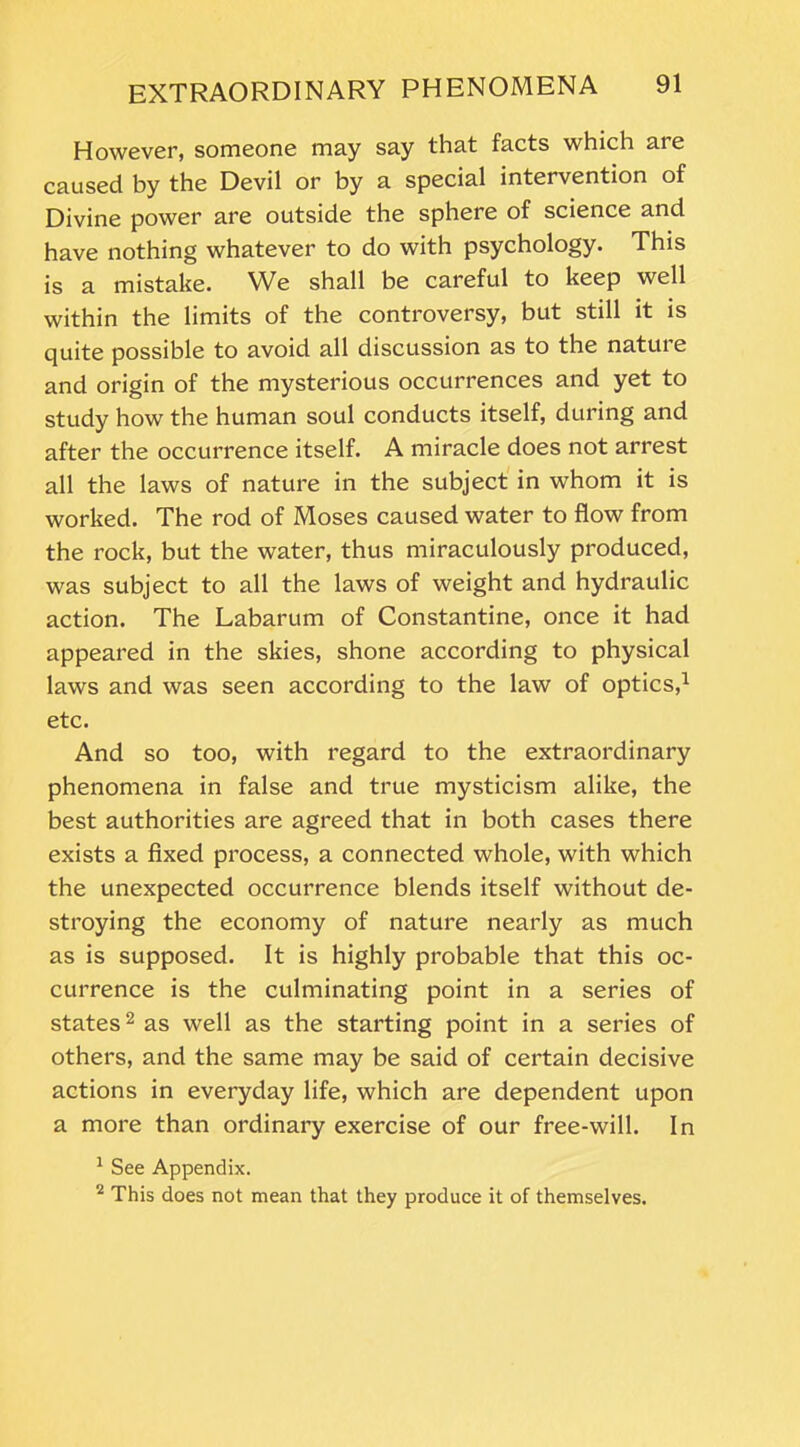 However, someone may say that facts which are caused by the Devil or by a special intervention of Divine power are outside the sphere of science and have nothing whatever to do with psychology. This is a mistake. We shall be careful to keep well within the limits of the controversy, but still it is quite possible to avoid all discussion as to the natuie and origin of the mysterious occurrences and yet to study how the human soul conducts itself, during and after the occurrence itself. A miracle does not arrest all the laws of nature in the subject in whom it is worked. The rod of Moses caused water to flow from the rock, but the water, thus miraculously produced, was subject to all the laws of weight and hydraulic action. The Labarum of Constantine, once it had appeared in the skies, shone according to physical laws and was seen according to the law of optics,1 etc. And so too, with regard to the extraordinary phenomena in false and true mysticism alike, the best authorities are agreed that in both cases there exists a fixed process, a connected whole, with which the unexpected occurrence blends itself without de- stroying the economy of nature nearly as much as is supposed. It is highly probable that this oc- currence is the culminating point in a series of states2 as well as the starting point in a series of others, and the same may be said of certain decisive actions in everyday life, which are dependent upon a more than ordinary exercise of our free-will. In 1 See Appendix. 2 This does not mean that they produce it of themselves.