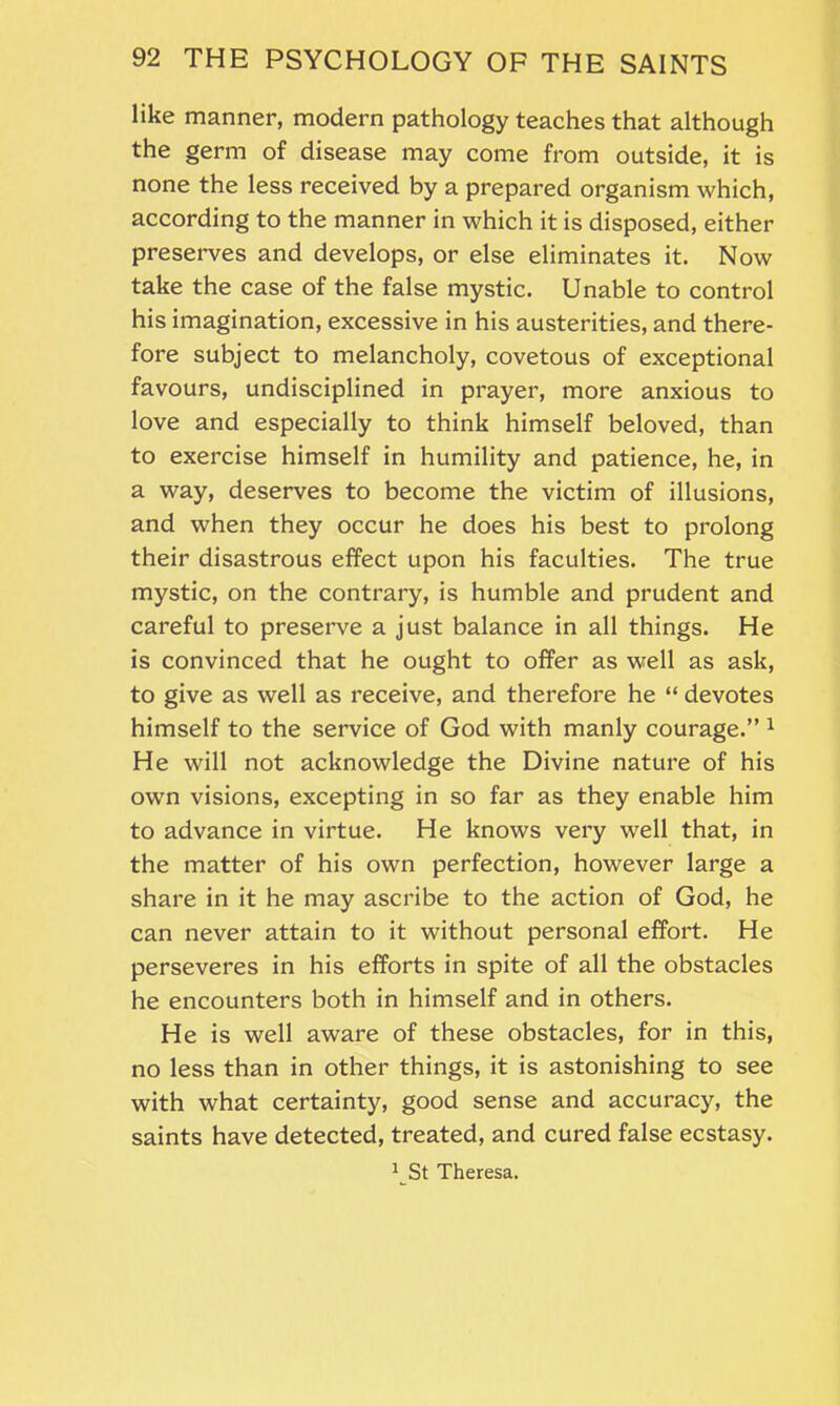 like manner, modern pathology teaches that although the germ of disease may come from outside, it is none the less received by a prepared organism which, according to the manner in which it is disposed, either preserves and develops, or else eliminates it. Now take the case of the false mystic. Unable to control his imagination, excessive in his austerities, and there- fore subject to melancholy, covetous of exceptional favours, undisciplined in prayer, more anxious to love and especially to think himself beloved, than to exercise himself in humility and patience, he, in a way, deserves to become the victim of illusions, and when they occur he does his best to prolong their disastrous effect upon his faculties. The true mystic, on the contrary, is humble and prudent and careful to preserve a just balance in all things. He is convinced that he ought to offer as well as ask, to give as well as receive, and therefore he “ devotes himself to the service of God with manly courage.” 1 He will not acknowledge the Divine nature of his own visions, excepting in so far as they enable him to advance in virtue. He knows very well that, in the matter of his own perfection, however large a share in it he may ascribe to the action of God, he can never attain to it without personal effort. He perseveres in his efforts in spite of all the obstacles he encounters both in himself and in others. He is well aware of these obstacles, for in this, no less than in other things, it is astonishing to see with what certainty, good sense and accuracy, the saints have detected, treated, and cured false ecstasy. 1 St Theresa.