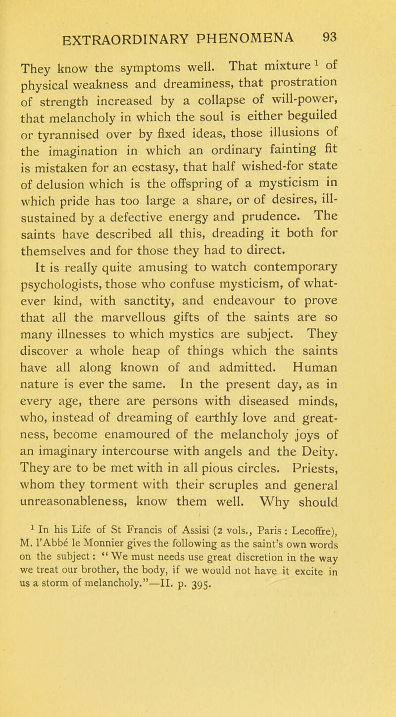 They know the symptoms well. That mixture1 of physical weakness and dreaminess, that prostration of strength increased by a collapse of will-power, that melancholy in which the soul is either beguiled or tyrannised over by fixed ideas, those illusions of the imagination in which an ordinary fainting fit is mistaken for an ecstasy, that half wished-for state of delusion which is the offspring of a mysticism in which pride has too large a share, or of desires, ill- sustained by a defective energy and prudence. The saints have described all this, dreading it both for themselves and for those they had to direct. It is really quite amusing to watch contemporary psychologists, those who confuse mysticism, of what- ever kind, with sanctity, and endeavour to prove that all the marvellous gifts of the saints are so many illnesses to which mystics are subject. They discover a whole heap of things which the saints have all along known of and admitted. Human nature is ever the same. In the present day, as in every age, there are persons with diseased minds, who, instead of dreaming of earthly love and great- ness, become enamoured of the melancholy joys of an imaginary intercourse with angels and the Deity. They are to be met with in all pious circles. Priests, whom they torment with their scruples and general unreasonableness, know them well. Why should 1 In his Life of St Francis of Assisi (2 vols., Paris : Lecofifre), M. l’Abbe le Monnier gives the following as the saint’s own words on the subject: “We must needs use great discretion in the way we treat our brother, the body, if we would not have it excite in us a storm of melancholy.”—II. p. 395.