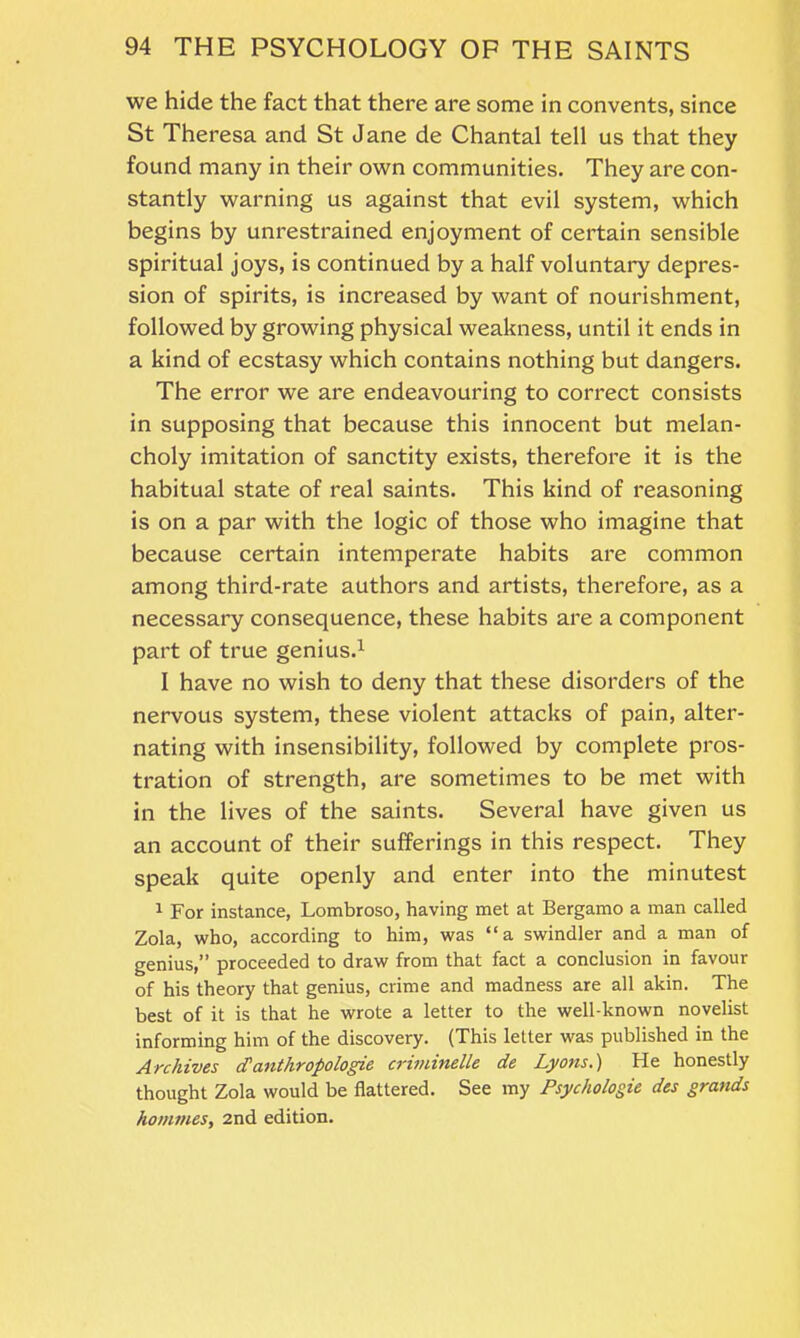 we hide the fact that there are some in convents, since St Theresa and St Jane de Chantal tell us that they found many in their own communities. They are con- stantly warning us against that evil system, which begins by unrestrained enjoyment of certain sensible spiritual joys, is continued by a half voluntary depres- sion of spirits, is increased by want of nourishment, followed by growing physical weakness, until it ends in a kind of ecstasy which contains nothing but dangers. The error we are endeavouring to correct consists in supposing that because this innocent but melan- choly imitation of sanctity exists, therefore it is the habitual state of real saints. This kind of reasoning is on a par with the logic of those who imagine that because certain intemperate habits are common among third-rate authors and artists, therefore, as a necessary consequence, these habits are a component part of true genius.1 I have no wish to deny that these disorders of the nervous system, these violent attacks of pain, alter- nating with insensibility, followed by complete pros- tration of strength, are sometimes to be met with in the lives of the saints. Several have given us an account of their sufferings in this respect. They speak quite openly and enter into the minutest 1 For instance, Lombroso, having met at Bergamo a man called Zola, who, according to him, was “a swindler and a man of genius,” proceeded to draw from that fact a conclusion in favour of his theory that genius, crime and madness are all akin. The best of it is that he wrote a letter to the well-known novelist informing him of the discovery. (This letter was published in the Archives cTanthropologie criminelle de Lyons.) He honestly thought Zola would be flattered. See my Psychologie des grands homines, 2nd edition.