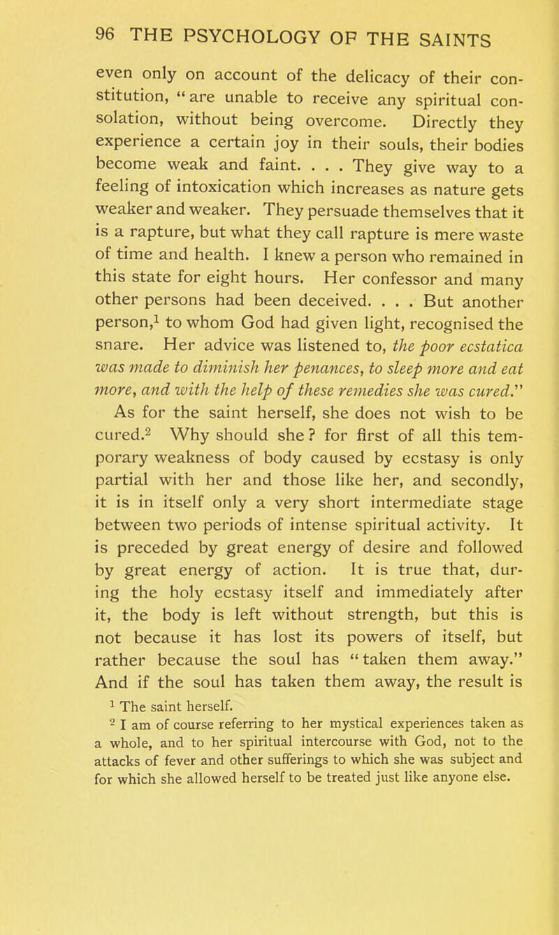 even only on account of the delicacy of their con- stitution, “ are unable to receive any spiritual con- solation, without being overcome. Directly they experience a certain joy in their souls, their bodies become weak and faint. . . . They give way to a feeling of intoxication which increases as nature gets weaker and weaker. They persuade themselves that it is a rapture, but what they call rapture is mere waste of time and health. I knew a person who remained in this state for eight hours. Her confessor and many other persons had been deceived. . . . But another person,1 to whom God had given light, recognised the snare. Her advice was listened to, the poor ecstatica was made to diminish her penances, to sleep more and eat more, and with the help of these remedies she was cured.” As for the saint herself, she does not wish to be cured.2 Why should she ? for first of all this tem- porary weakness of body caused by ecstasy is only partial with her and those like her, and secondly, it is in itself only a very short intermediate stage between two periods of intense spiritual activity. It is preceded by great energy of desire and followed by great energy of action. It is true that, dur- ing the holy ecstasy itself and immediately after it, the body is left without strength, but this is not because it has lost its powers of itself, but rather because the soul has “ taken them away.” And if the soul has taken them away, the result is 1 The saint herself. 2 I am of course referring to her mystical experiences taken as a whole, and to her spiritual intercourse with God, not to the attacks of fever and other sufferings to which she was subject and for which she allowed herself to be treated just like anyone else.