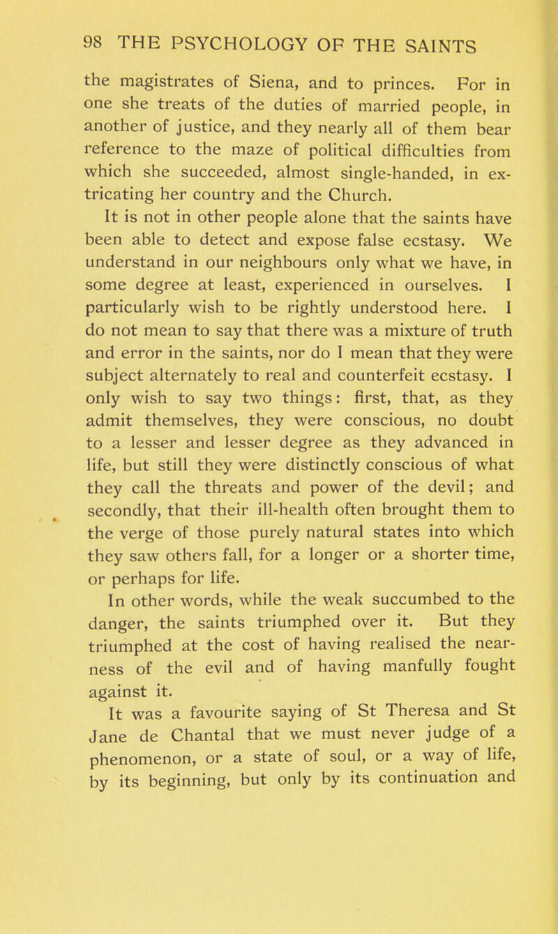 the magistrates of Siena, and to princes. For in one she treats of the duties of married people, in another of justice, and they nearly all of them bear reference to the maze of political difficulties from which she succeeded, almost single-handed, in ex- tricating her country and the Church. It is not in other people alone that the saints have been able to detect and expose false ecstasy. We understand in our neighbours only what we have, in some degree at least, experienced in ourselves. I particularly wish to be rightly understood here. I do not mean to say that there was a mixture of truth and error in the saints, nor do I mean that they were subject alternately to real and counterfeit ecstasy. I only wish to say two things: first, that, as they admit themselves, they were conscious, no doubt to a lesser and lesser degree as they advanced in life, but still they were distinctly conscious of what they call the threats and power of the devil; and secondly, that their ill-health often brought them to the verge of those purely natural states into which they saw others fall, for a longer or a shorter time, or perhaps for life. In other words, while the weak succumbed to the danger, the saints triumphed over it. But they triumphed at the cost of having realised the near- ness of the evil and of having manfully fought against it. It was a favourite saying of St Theresa and St Jane de Chantal that we must never judge of a phenomenon, or a state of soul, or a way of life, by its beginning, but only by its continuation and