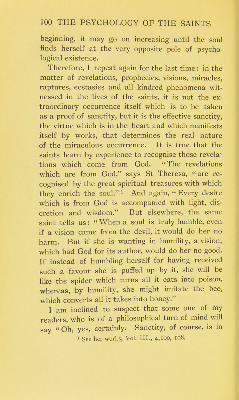 beginning, it may go on increasing until the soul finds herself at the very opposite pole of psycho- logical existence. Therefore, I repeat again for the last time: in the matter of revelations, prophecies, visions, miracles, raptures, ecstasies and all kindred phenomena wit- nessed in the lives of the saints, it is not the ex- traordinary occurrence itself which is to be taken as a proof of sanctity, but it is the effective sanctity, the virtue which is in the heart and which manifests itself by works, that determines the real nature of the miraculous occurrence. It is true that the saints learn by experience to recognise those revela- tions which come from God. “The revelations which are from God,” says St Theresa, “ are re- cognised by the great spiritual treasures with which they enrich the soul.” 1 And again, “ Every desire which is from God is accompanied with light, dis- cretion and wisdom.” But elsewhere, the same saint tells us: “ When a soul is truly humble, even if a vision came from the devil, it would do her no harm. But if she is wanting in humility, a vision, which had God for its author, would do her no good. If instead of humbling herself for having received such a favour she is puffed up by it, she will be like the spider which turns all it eats into poison, whereas, by humility, she might imitate the bee, which converts all it takes into honey.” 1 am inclined to suspect that some one of my readers, who is of a philosophical turn of mind will say “ Oh, yes, certainly. Sanctity, of course, is in 1 See her works, Vol. III., 4,ioo, 108.