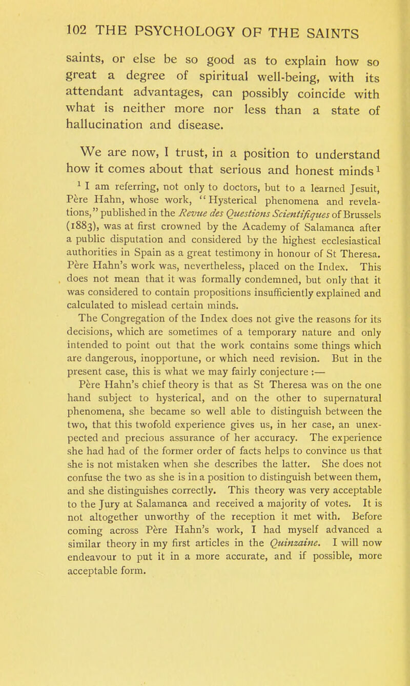 saints, or else be so good as to explain how so great a degree of spiritual well-being, with its attendant advantages, can possibly coincide with what is neither more nor less than a state of hallucination and disease. We are now, I trust, in a position to understand how it comes about that serious and honest minds1 1 I am referring, not only to doctors, but to a learned Jesuit, Pere Hahn, whose work, “Hysterical phenomena and revela- tions,” published in the Revue des Questions Scientifiques of Brussels (1883), was at first crowned by the Academy of Salamanca after a public disputation and considered by the highest ecclesiastical authorities in Spain as a great testimony in honour of St Theresa. Pere Hahn’s work was, nevertheless, placed on the Index. This does not mean that it was formally condemned, but only that it was considered to contain propositions insufficiently explained and calculated to mislead certain minds. The Congregation of the Index does not give the reasons for its decisions, which are sometimes of a temporary nature and only intended to point out that the work contains some things which are dangerous, inopportune, or which need revision. But in the present case, this is what we may fairly conjecture :— Pere Hahn’s chief theory is that as St Theresa was on the one hand subject to hysterical, and on the other to supernatural phenomena, she became so well able to distinguish between the two, that this twofold experience gives us, in her case, an unex- pected and precious assurance of her accuracy. The experience she had had of the former order of facts helps to convince us that she is not mistaken when she describes the latter. She does not confuse the two as she is in a position to distinguish between them, and she distinguishes correctly. This theory was very acceptable to the Jury at Salamanca and received a majority of votes. It is not altogether unworthy of the reception it met with. Before coming across Pere Hahn’s work, I had myself advanced a similar theory in my first articles in the Quinzaine. I will now endeavour to put it in a more accurate, and if possible, more acceptable form.