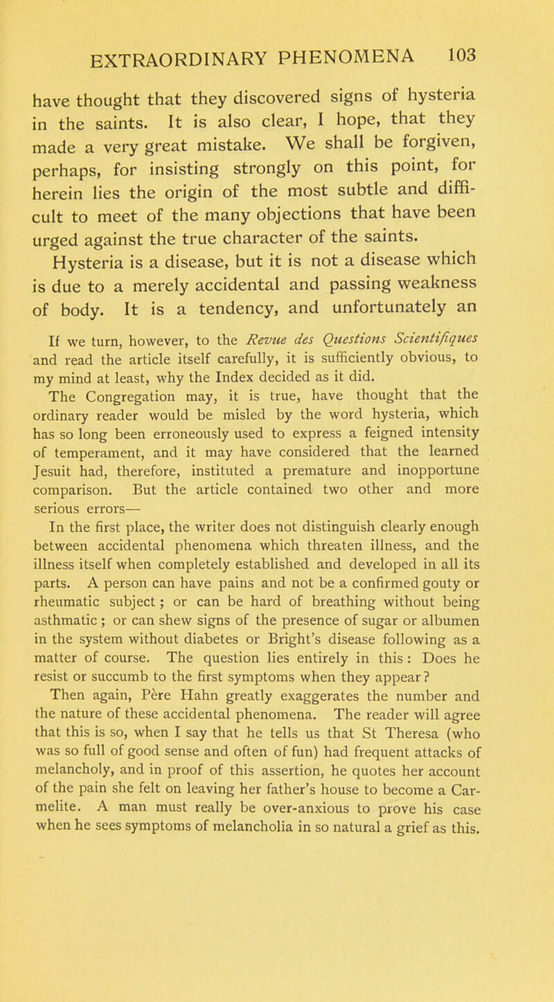 have thought that they discovered signs of hysteria in the saints. It is also clear, I hope, that they made a very great mistake. We shall be forgiven, perhaps, for insisting strongly on this point, for herein lies the origin of the most subtle and diffi- cult to meet of the many objections that have been urged against the true character of the saints. Hysteria is a disease, but it is not a disease which is due to a merely accidental and passing weakness of body. It is a tendency, and unfortunately an If we turn, however, to the Revue des Questions Scientifiques and read the article itself carefully, it is sufficiently obvious, to my mind at least, why the Index decided as it did. The Congregation may, it is true, have thought that the ordinary reader would be misled by the word hysteria, which has so long been erroneously used to express a feigned intensity of temperament, and it may have considered that the learned Jesuit had, therefore, instituted a premature and inopportune comparison. But the article contained two other and more serious errors— In the first place, the writer does not distinguish clearly enough between accidental phenomena which threaten illness, and the illness itself when completely established and developed in all its parts. A person can have pains and not be a confirmed gouty or rheumatic subject; or can be hard of breathing without being asthmatic ; or can shew signs of the presence of sugar or albumen in the system without diabetes or Bright’s disease following as a matter of course. The question lies entirely in this: Does he resist or succumb to the first symptoms when they appear ? Then again, Pere Hahn greatly exaggerates the number and the nature of these accidental phenomena. The reader will agree that this is so, when I say that he tells us that St Theresa (who was so full of good sense and often of fun) had frequent attacks of melancholy, and in proof of this assertion, he quotes her account of the pain she felt on leaving her father’s house to become a Car- melite. A man must really be over-anxious to prove his case when he sees symptoms of melancholia in so natural a grief as this.