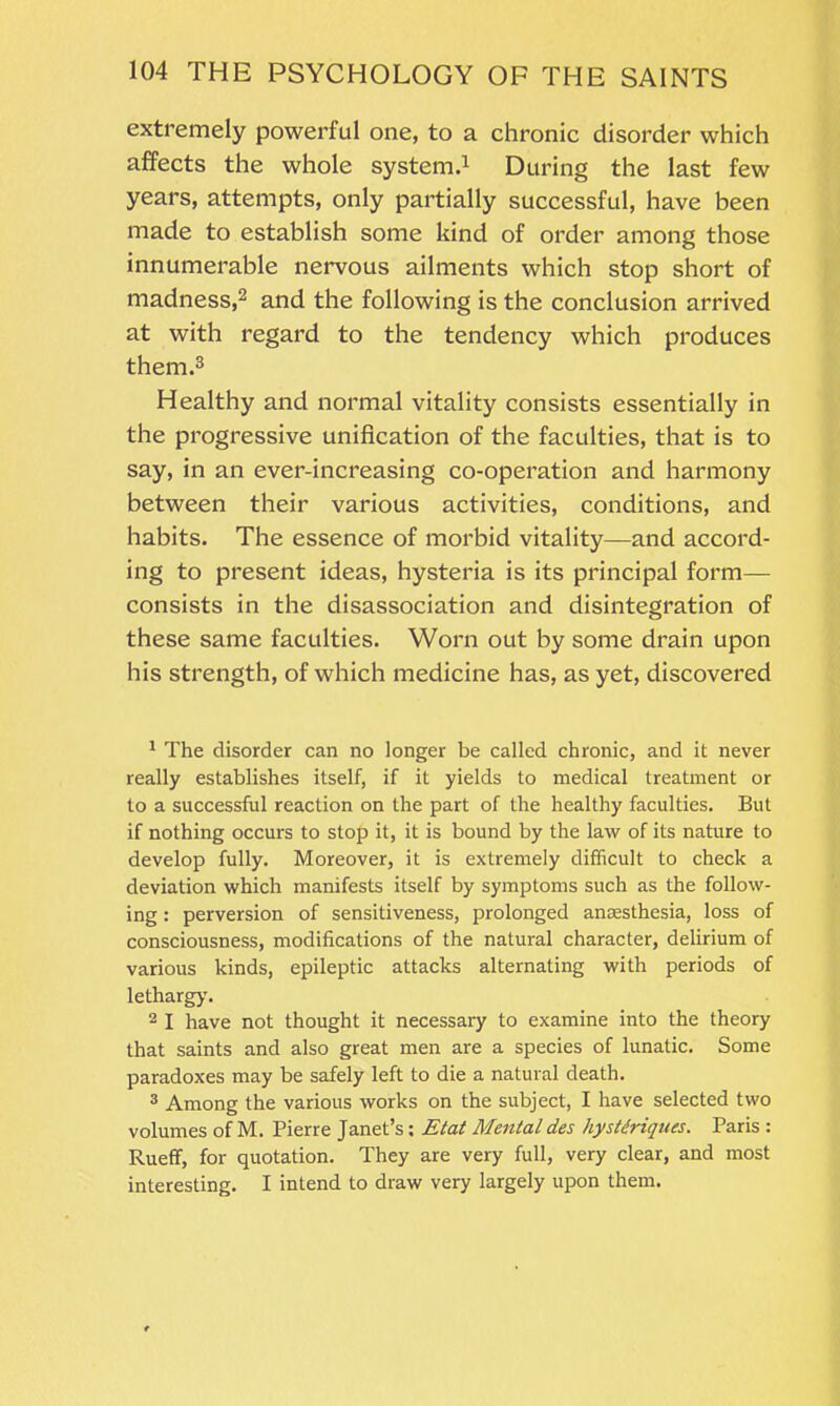 extremely powerful one, to a chronic disorder which affects the whole system.1 During the last few years, attempts, only partially successful, have been made to establish some kind of order among those innumerable nervous ailments which stop short of madness,2 and the following is the conclusion arrived at with regard to the tendency which produces them.3 Healthy and normal vitality consists essentially in the progressive unification of the faculties, that is to say, in an ever-increasing co-operation and harmony between their various activities, conditions, and habits. The essence of morbid vitality—and accord- ing to present ideas, hysteria is its principal form— consists in the disassociation and disintegration of these same faculties. Worn out by some drain upon his strength, of which medicine has, as yet, discovered 1 The disorder can no longer be called chronic, and it never really establishes itself, if it yields to medical treatment or to a successful reaction on the part of the healthy faculties. But if nothing occurs to stop it, it is bound by the law of its nature to develop fully. Moreover, it is extremely difficult to check a deviation which manifests itself by symptoms such as the follow- ing : perversion of sensitiveness, prolonged anaesthesia, loss of consciousness, modifications of the natural character, delirium of various kinds, epileptic attacks alternating with periods of lethargy. 2 I have not thought it necessary to examine into the theory that saints and also great men are a species of lunatic. Some paradoxes may be safely left to die a natural death. 3 Among the various works on the subject, I have selected two volumes of M. Pierre Janet’s: Etat Mental des hystdriques. Paris : Rueff, for quotation. They are very full, very clear, and most interesting. I intend to draw very largely upon them.