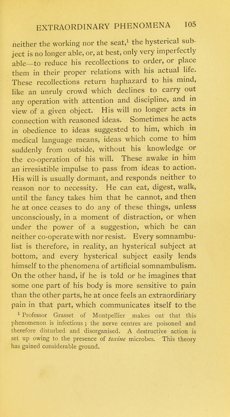 neither the working nor the seat,1 the hysterical sub- ject is no longer able, or, at best, only very imperfectly able to reduce his recollections to order, or place them in their proper relations with his actual life. These recollections return haphazard to his mind, like an unruly crowd which declines to carry out any operation with attention and discipline, and in view of a given object. His will no longer acts in connection with reasoned ideas. Sometimes he acts in obedience to ideas suggested to him, which in medical language means, ideas which come to him suddenly from outside, without his knowledge or the co-operation of his will. These awake in him an irresistible impulse to pass from ideas to action. His will is usually dormant, and responds neither to reason nor to necessity. He can eat, digest, walk, until the fancy takes him that he cannot, and then he at once ceases to do any of these things, unless unconsciously, in a moment of distraction, or when under the power of a suggestion, which he can neither co-operate with nor resist. Every somnambu- list is therefore, in reality, an hysterical subject at bottom, and every hysterical subject easily lends himself to the phenomena of artificial somnambulism. On the other hand, if he is told or he imagines that some one part of his body is more sensitive to pain than the other parts, he at once feels an extraordinary pain in that part, which communicates itself to the 1 Professor Grasset of Montpellier makes out that this phenomenon is infectious ; the nerve centres are poisoned and therefore disturbed and disorganised. A destructive action is set up owing to the presence of toxine microbes. This theory has gained considerable ground.