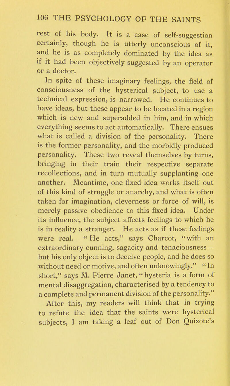 rest of his body. It is a case of self-suggestion certainly, though he is utterly unconscious of it, and he is as completely dominated by the idea as if it had been objectively suggested by an operator or a doctor. In spite of these imaginary feelings, the field of consciousness of the hysterical subject, to use a technical expression, is narrowed. He continues to have ideas, but these appear to be located in a region which is new and superadded in him, and in which everything seems to act automatically. There ensues what is called a division of the personality. There is the former personality, and the morbidly produced personality. These two reveal themselves by turns, bringing in their train their respective separate recollections, and in turn mutually supplanting one another. Meantime, one fixed idea works itself out of this kind of struggle or anarchy, and what is often taken for imagination, cleverness or force of will, is merely passive obedience to this fixed idea. Under its influence, the subject affects feelings to which he is in reality a stranger. He acts as if these feelings were real. “ He acts,” says Charcot, “ with an extraordinary cunning, sagacity and tenaciousness— but his only object is to deceive people, and he does so without need or motive, and often unknowingly.” “ In short,” says M. Pierre Janet, “ hysteria is a form of mental disaggregation, characterised by a tendency to a complete and permanent division of the personality.” After this, my readers will think that in trying to refute the idea that the saints were hysterical subjects, I am taking a leaf out of Don Quixote’s