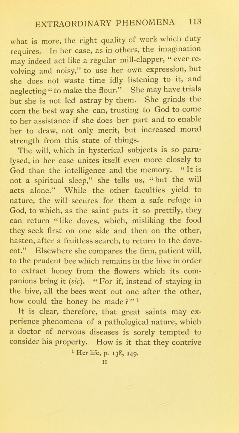 what is more, the right quality of work which duty requires. In her case, as in others, the imagination may indeed act like a regular mill-clapper, “ ever re- volving and noisy,” to use her own expression, but she does not waste time idly listening to it, and neglecting “ to make the flour.” She may have trials but she is not led astray by them. She grinds the corn the best way she can, trusting to God to come to her assistance if she does her part and to enable her to draw, not only merit, but increased moral strength from this state of things. The will, which in hysterical subjects is so para- lysed, in her case unites itself even more closely to God than the intelligence and the memory. “ It is not a spiritual sleep,” she tells us, “ but the will acts alone.” While the other faculties yield to nature, the will secures for them a safe refuge in God, to which, as the saint puts it so prettily, they can return “ like doves, which, misliking the food they seek first on one side and then on the other, hasten, after a fruitless search, to return to the dove- cot.” Elsewhere she compares the firm, patient will, to the prudent bee which remains in the hive in order to extract honey from the flowers which its com- panions bring it (sic). “ For if, instead of staying in the hive, all the bees went out one after the other, how could the honey be made ? ” 1 It is clear, therefore, that great saints may ex- perience phenomena of a pathological nature, which a doctor of nervous diseases is sorely tempted to consider his property. How is it that they contrive 1 Her life, p. 138, 149. H