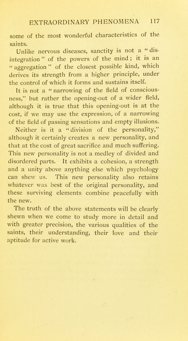 some of the most wonderful characteristics of the saints. Unlike nervous diseases, sanctity is not a “ dis- integration ” of the powers of the mind ; it is an “ aggregation ” of the closest possible kind, which derives its strength from a higher principle, under the control of which it forms and sustains itself. It is not a “ narrowing of the field of conscious- ness,” but rather the opening-out of a wider field, although it is true that this opening-out is at the cost, if we may use the expression, of a narrowing of the field of passing sensations and empty illusions. Neither is it a “division of the personality,” although it certainly creates a new personality, and that at the cost of great sacrifice and much suffering. This new personality is not a medley of divided and disordered parts. It exhibits a cohesion, a strength and a unity above anything else which psychology can shew us. This new personality also retains whatever was best of the original personality, and these surviving elements combine peacefully with the new. The truth of the above statements will be clearly shewn when we come to study more in detail and with greater precision, the various qualities of the saints, their understanding, their love and their aptitude for active work.