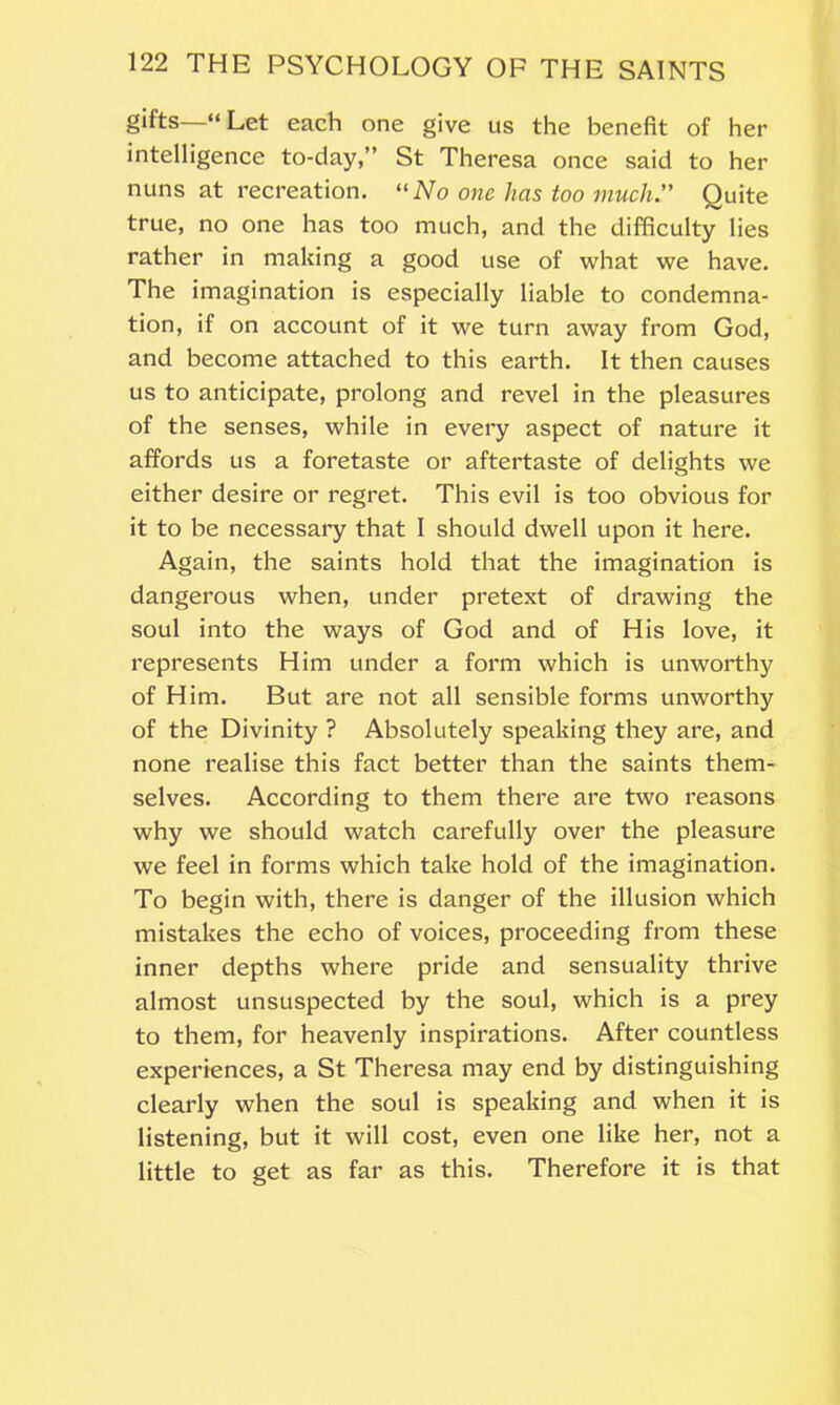 gifts—“Let each one give us the benefit of her intelligence to-day,” St Theresa once said to her nuns at recreation. “No one has too much. Quite true, no one has too much, and the difficulty lies rather in making a good use of what we have. The imagination is especially liable to condemna- tion, if on account of it we turn away from God, and become attached to this earth. It then causes us to anticipate, prolong and revel in the pleasures of the senses, while in every aspect of nature it affords us a foretaste or aftertaste of delights we either desire or regret. This evil is too obvious for it to be necessary that I should dwell upon it here. Again, the saints hold that the imagination is dangerous when, under pretext of drawing the soul into the ways of God and of His love, it represents Him under a form which is unworthy of Him. But are not all sensible forms unworthy of the Divinity ? Absolutely speaking they are, and none realise this fact better than the saints them- selves. According to them there are two reasons why we should watch carefully over the pleasure we feel in forms which take hold of the imagination. To begin with, there is danger of the illusion which mistakes the echo of voices, proceeding from these inner depths where pride and sensuality thrive almost unsuspected by the soul, which is a prey to them, for heavenly inspirations. After countless experiences, a St Theresa may end by distinguishing clearly when the soul is speaking and when it is listening, but it will cost, even one like her, not a little to get as far as this. Therefore it is that