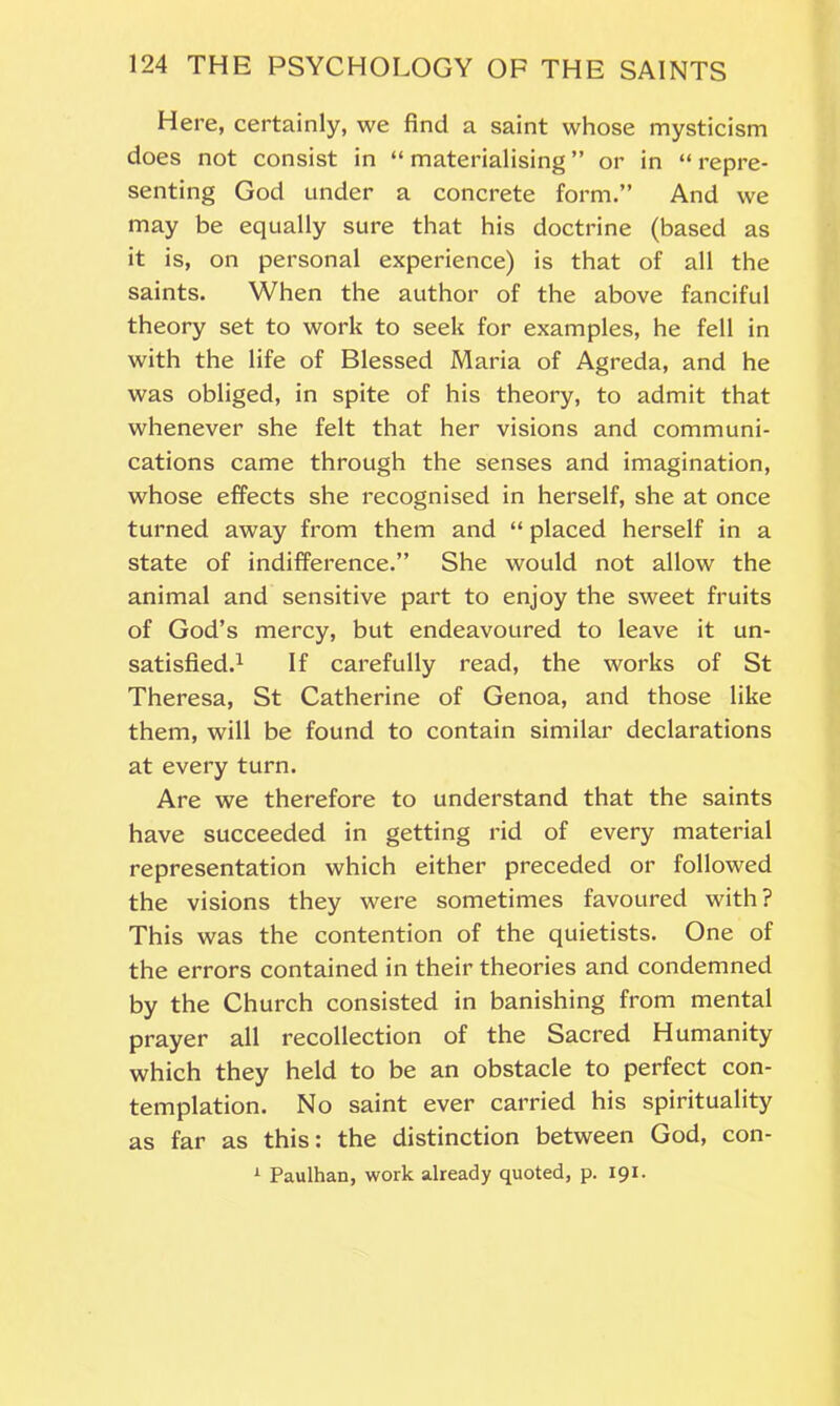 Here, certainly, we find a saint whose mysticism does not consist in “ materialising ” or in “ repre- senting God under a concrete form.” And we may be equally sure that his doctrine (based as it is, on personal experience) is that of all the saints. When the author of the above fanciful theory set to work to seek for examples, he fell in with the life of Blessed Maria of Agreda, and he was obliged, in spite of his theory, to admit that whenever she felt that her visions and communi- cations came through the senses and imagination, whose effects she recognised in herself, she at once turned away from them and “ placed herself in a state of indifference.” She would not allow the animal and sensitive part to enjoy the sweet fruits of God’s mercy, but endeavoured to leave it un- satisfied.1 If carefully read, the works of St Theresa, St Catherine of Genoa, and those like them, will be found to contain similar declarations at every turn. Are we therefore to understand that the saints have succeeded in getting rid of every material representation which either preceded or followed the visions they were sometimes favoured with? This was the contention of the quietists. One of the errors contained in their theories and condemned by the Church consisted in banishing from mental prayer all recollection of the Sacred Humanity which they held to be an obstacle to perfect con- templation. No saint ever carried his spirituality as far as this: the distinction between God, con- 1 Paulhan, work already quoted, p. 191.