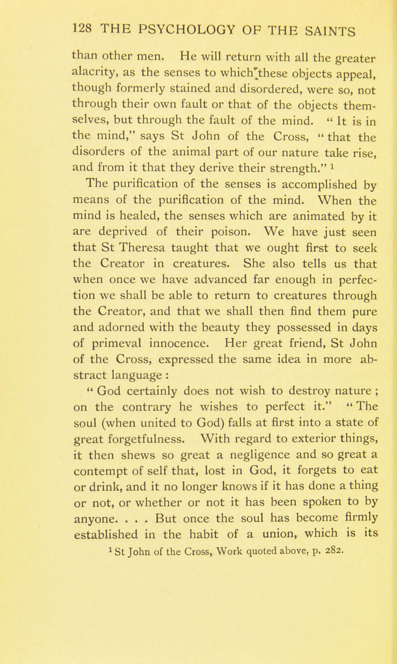 than other men. He will return with all the greater alacrity, as the senses to whiclYthese objects appeal, though formerly stained and disordered, were so, not through their own fault or that of the objects them- selves, but through the fault of the mind. “ It is in the mind,” says St John of the Cross, “that the disorders of the animal part of our nature take rise, and from it that they derive their strength.” 1 The purification of the senses is accomplished by means of the purification of the mind. When the mind is healed, the senses which are animated by it are deprived of their poison. We have just seen that St Theresa taught that we ought first to seek the Creator in creatures. She also tells us that when once we have advanced far enough in perfec- tion we shall be able to return to creatures through the Creator, and that we shall then find them pure and adorned with the beauty they possessed in days of primeval innocence. Her great friend, St John of the Cross, expressed the same idea in more ab- stract language: “ God certainly does not wish to destroy nature ; on the contrary he wishes to perfect it.” “ The soul (when united to God) falls at first into a state of great forgetfulness. With regard to exterior things, it then shews so great a negligence and so great a contempt of self that, lost in God, it forgets to eat or drink, and it no longer knows if it has done a thing or not, or whether or not it has been spoken to by anyone. . . . But once the soul has become firmly established in the habit of a union, which is its 1 St John of the Cross, Work quoted above, p. 282.