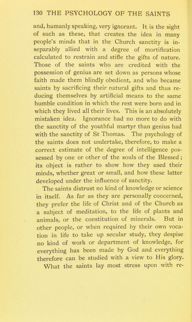 and, humanly speaking, very ignorant. It is the sight of such as these, that creates the idea in many people’s minds that in the Church sanctity is in- separably allied with a degree of mortification calculated to restrain and stifle the gifts of nature. Those of the saints who are credited with the possession of genius are set down as persons whose faith made them blindly obedient, and who became saints by sacrificing their natural gifts and thus re- ducing themselves by artificial means to the same humble condition in which the rest were born and in which they lived all their lives. This is an absolutely mistaken idea. Ignorance had no more to do with the sanctity of the youthful martyr than genius had with the sanctity of St Thomas. The psychology of the saints does not undertake, therefore, to make a correct estimate of the degree of intelligence pos- sessed by one or other of the souls of the Blessed; its object is rather to show how they used their minds, whether great or small, and how these latter developed under the influence of sanctity. The saints distrust no kind of knowledge or science in itself. As far as they are personally concerned, they prefer the life of Christ and of the Church as a subject of meditation, to the life of plants and animals, or the constitution of minerals. But in other people, or when required by their own voca- tion in life to take up secular study, they despise no kind of work or department of knowledge, for everything has been made by God and everything therefore can be studied with a view to His glory. What the saints lay most stress upon with re-