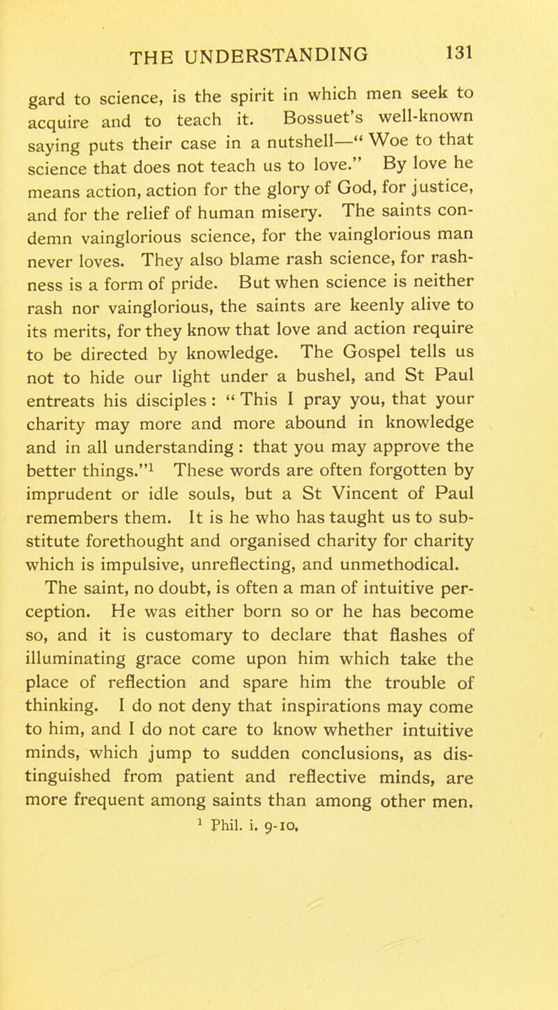 gard to science, is the spirit in which men seek to acquire and to teach it. Bossuet s well-known saying puts their case in a nutshell—“ Woe to that science that does not teach us to love.” By love he means action, action for the glory of God, for justice, and for the relief of human misery. The saints con- demn vainglorious science, for the vainglorious man never loves. They also blame rash science, for rash- ness is a form of pride. But when science is neither rash nor vainglorious, the saints are keenly alive to its merits, for they know that love and action require to be directed by knowledge. The Gospel tells us not to hide our light under a bushel, and St Paul entreats his disciples : “ This I pray you, that your charity may more and more abound in knowledge and in all understanding : that you may approve the better things.”1 These words are often forgotten by imprudent or idle souls, but a St Vincent of Paul remembers them. It is he who has taught us to sub- stitute forethought and organised charity for charity which is impulsive, unreflecting, and unmethodical. The saint, no doubt, is often a man of intuitive per- ception. He was either born so or he has become so, and it is customary to declare that flashes of illuminating grace come upon him which take the place of reflection and spare him the trouble of thinking. I do not deny that inspirations may come to him, and I do not care to know whether intuitive minds, which jump to sudden conclusions, as dis- tinguished from patient and reflective minds, are more frequent among saints than among other men. 1 Phil. i. 9-10,