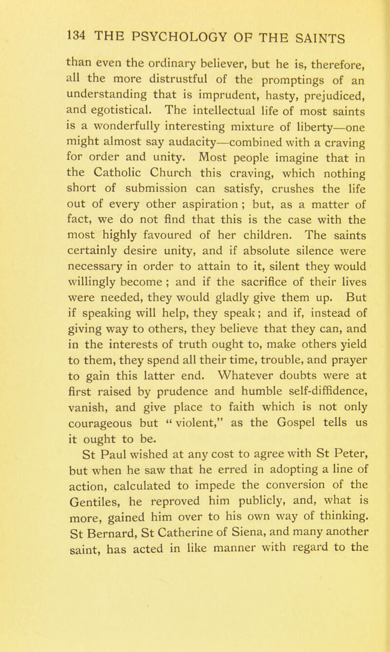 than even the ordinary believer, but he is, therefore, all the more distrustful of the promptings of an understanding that is imprudent, hasty, prejudiced, and egotistical. The intellectual life of most saints is a wonderfully interesting mixture of liberty—one might almost say audacity—combined with a craving for order and unity. Most people imagine that in the Catholic Church this craving, which nothing short of submission can satisfy, crushes the life out of every other aspiration ; but, as a matter of fact, we do not find that this is the case with the most highly favoured of her children. The saints certainly desire unity, and if absolute silence were necessary in order to attain to it, silent they would willingly become ; and if the sacrifice of their lives were needed, they would gladly give them up. But if speaking will help, they speak; and if, instead of giving way to others, they believe that they can, and in the interests of truth ought to, make others yield to them, they spend all their time, trouble, and prayer to gain this latter end. Whatever doubts were at first raised by prudence and humble self-diffidence, vanish, and give place to faith which is not only courageous but “ violent,” as the Gospel tells us it ought to be. St Paul wished at any cost to agree with St Peter, but when he saw that he erred in adopting a line of action, calculated to impede the conversion of the Gentiles, he reproved him publicly, and, what is more, gained him over to his own way of thinking. St Bernard, St Catherine of Siena, and many another saint, has acted in like manner with regard to the