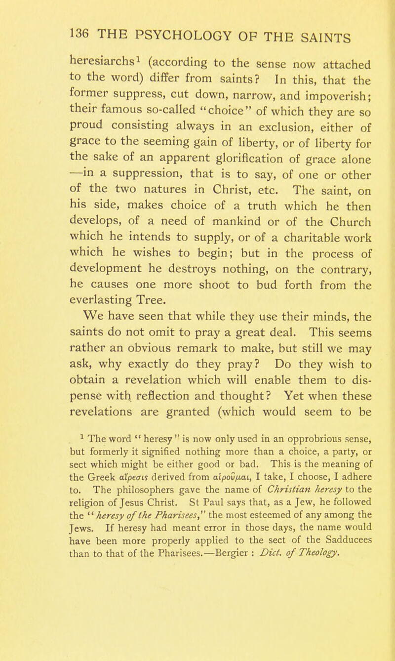 heiesiarchs1 (according to the sense now attached to the word) differ from saints? In this, that the former suppress, cut down, narrow, and impoverish; their famous so-called “choice” of which they are so proud consisting always in an exclusion, either of grace to the seeming gain of liberty, or of liberty for the sake of an apparent glorification of grace alone in a suppression, that is to say, of one or other of the two natures in Christ, etc. The saint, on his side, makes choice of a truth which he then develops, of a need of mankind or of the Church which he intends to supply, or of a charitable work which he wishes to begin; but in the process of development he destroys nothing, on the contrary, he causes one more shoot to bud forth from the everlasting Tree. We have seen that while they use their minds, the saints do not omit to pray a great deal. This seems rather an obvious remark to make, but still we may ask, why exactly do they pray? Do they wish to obtain a revelation which will enable them to dis- pense with reflection and thought? Yet when these revelations are granted (which would seem to be 1 The word “ heresy” is now only used in an opprobrious sense, but formerly it signified nothing more than a choice, a party, or sect which might be either good or bad. This is the meaning of the Greek a'lpeois derived from aipov/xcu, I take, I choose, I adhere to. The philosophers gave the name of Christian heresy to the religion of Jesus Christ. St Paul says that, as a Jew, he followed the “ heresy of the Phariseesthe most esteemed of any among the Jews. If heresy had meant error in those days, the name would have been more properly applied to the sect of the Sadducees than to that of the Pharisees.—Bergier : Did. of Theology.