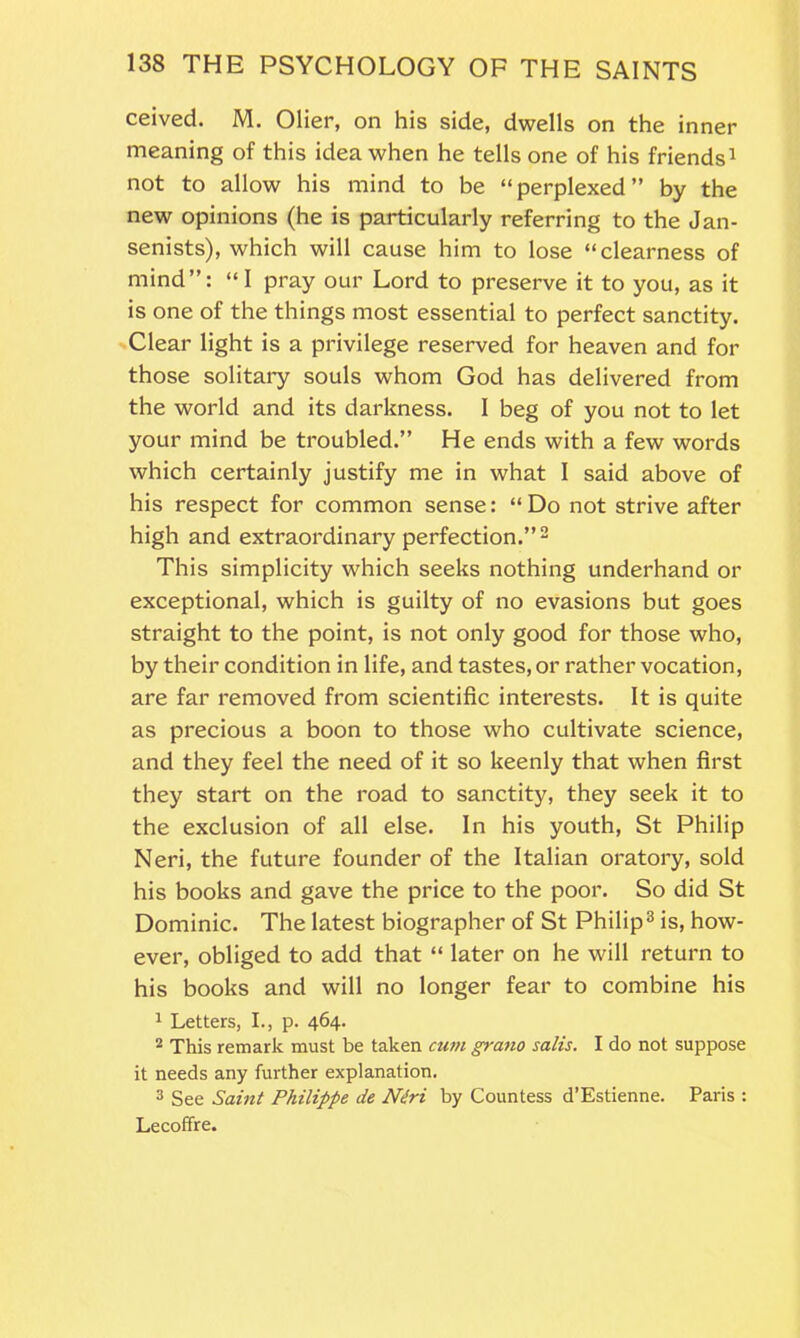 ceived. M. Olier, on his side, dwells on the inner meaning of this idea when he tells one of his friends1 not to allow his mind to be “perplexed” by the new opinions (he is particularly referring to the Jan- senists), which will cause him to lose “clearness of mind”: “ I pray our Lord to preserve it to you, as it is one of the things most essential to perfect sanctity. Clear light is a privilege reserved for heaven and for those solitary souls whom God has delivered from the world and its darkness. I beg of you not to let your mind be troubled.” He ends with a few words which certainly justify me in what 1 said above of his respect for common sense: “Do not strive after high and extraordinary perfection.”2 This simplicity which seeks nothing underhand or exceptional, which is guilty of no evasions but goes straight to the point, is not only good for those who, by their condition in life, and tastes, or rather vocation, are far removed from scientific interests. It is quite as precious a boon to those who cultivate science, and they feel the need of it so keenly that when first they start on the road to sanctity, they seek it to the exclusion of all else. In his youth, St Philip Neri, the future founder of the Italian oratory, sold his books and gave the price to the poor. So did St Dominic. The latest biographer of St Philip3 is, how- ever, obliged to add that “ later on he will return to his books and will no longer fear to combine his 1 Letters, I., p. 464. 2 This remark must be taken cum grano satis. I do not suppose it needs any further explanation. 3 See Saint Philippe de Ndri by Countess d’Estienne. Paris : Lecoffre.