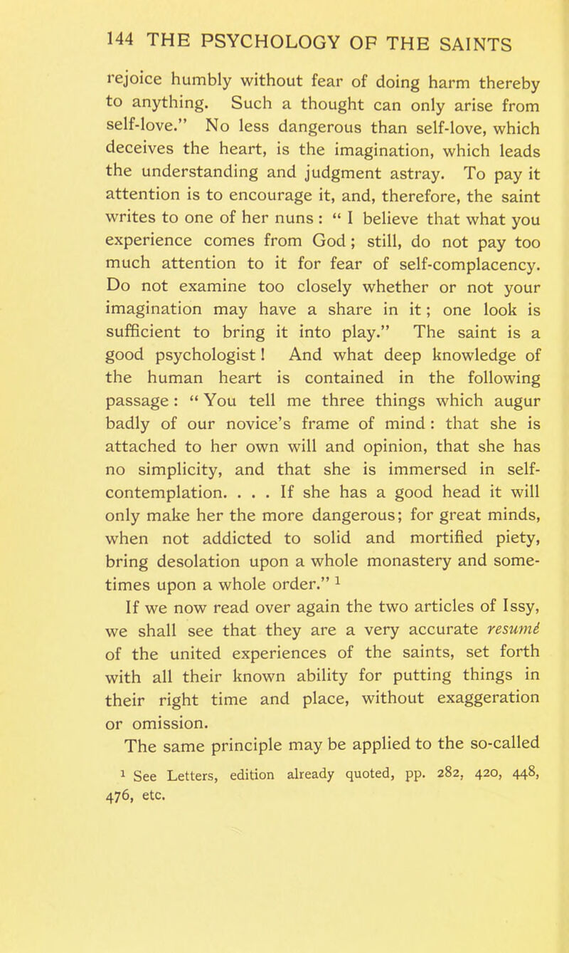 rejoice humbly without fear of doing harm thereby to anything. Such a thought can only arise from self-love.” No less dangerous than self-love, which deceives the heart, is the imagination, which leads the understanding and judgment astray. To pay it attention is to encourage it, and, therefore, the saint writes to one of her nuns : “ I believe that what you experience comes from God ; still, do not pay too much attention to it for fear of self-complacency. Do not examine too closely whether or not your imagination may have a share in it; one look is sufficient to bring it into play.” The saint is a good psychologist! And what deep knowledge of the human heart is contained in the following passage: “ You tell me three things which augur badly of our novice’s frame of mind : that she is attached to her own will and opinion, that she has no simplicity, and that she is immersed in self- contemplation. ... If she has a good head it will only make her the more dangerous; for great minds, when not addicted to solid and mortified piety, bring desolation upon a whole monastery and some- times upon a whole order.” 1 If we now read over again the two articles of Issy, we shall see that they are a very accurate resumd of the united experiences of the saints, set forth with all their known ability for putting things in their right time and place, without exaggeration or omission. The same principle may be applied to the so-called 1 See Letters, edition already quoted, pp. 282, 420, 448, 476, etc.
