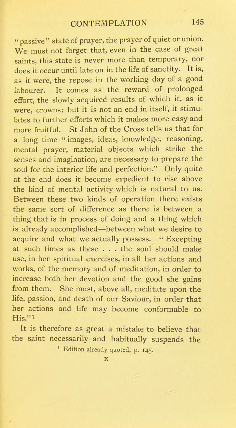 “ passive ” state of prayer, the prayer of quiet or union. We must not forget that, even in the case of great saints, this state is never more than temporary, nor does it occur until late on in the life of sanctity. It is, as it were, the repose in the working day of a good labourer. It comes as the reward of prolonged effort, the slowly acquired results of which it, as it were, crowns; but it is not an end in itself, it stimu- lates to further efforts which it makes more easy and more fruitful. St John of the Cross tells us that for a long time “ images, ideas, knowledge, reasoning, mental prayer, material objects which strike the senses and imagination, are necessary to prepare the soul for the interior life and perfection.” Only quite at the end does it become expedient to rise above the kind of mental activity which is natural to us. Between these two kinds of operation there exists the same sort of difference as there is between a thing that is in process of doing and a thing which is already accomplished—between what we desire to acquire and what we actually possess. “ Excepting at such times as these . . . the soul should make use, in her spiritual exercises, in all her actions and works, of the memory and of meditation, in order to increase both her devotion and the good she gains from them. She must, above all, meditate upon the life, passion, and death of our Saviour, in order that her actions and life may become conformable to His.”1 It is therefore as great a mistake to believe that the saint necessarily and habitually suspends the 1 Edition already quoted, p. 145. K