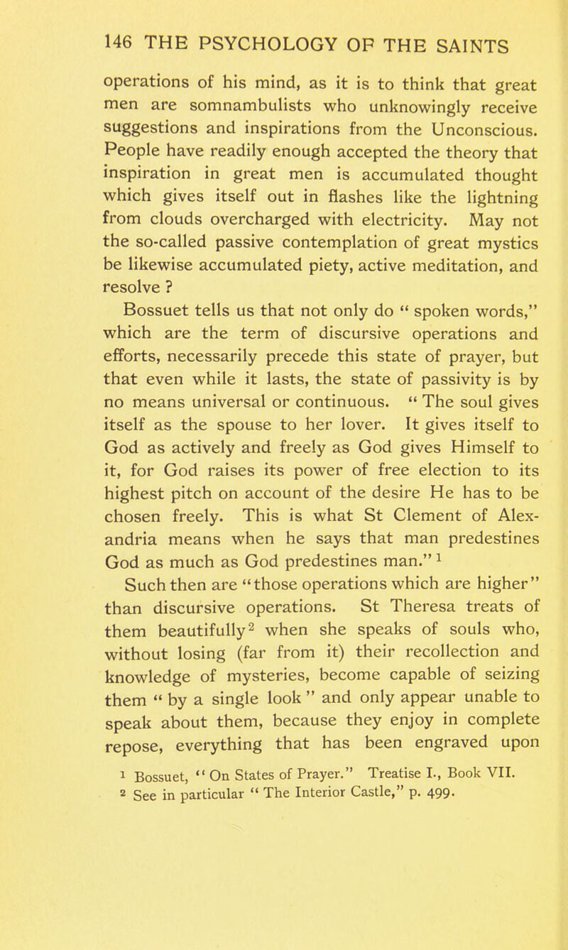 operations of his mind, as it is to think that great men are somnambulists who unknowingly receive suggestions and inspirations from the Unconscious. People have readily enough accepted the theory that inspiration in great men is accumulated thought which gives itself out in flashes like the lightning from clouds overcharged with electricity. May not the so-called passive contemplation of great mystics be likewise accumulated piety, active meditation, and resolve ? Bossuet tells us that not only do “ spoken words,” which are the term of discursive operations and efforts, necessarily precede this state of prayer, but that even while it lasts, the state of passivity is by no means universal or continuous. “ The soul gives itself as the spouse to her lover. It gives itself to God as actively and freely as God gives Himself to it, for God raises its power of free election to its highest pitch on account of the desire He has to be chosen freely. This is what St Clement of Alex- andria means when he says that man predestines God as much as God predestines man.” 1 Such then are “those operations which are higher” than discursive operations. St Theresa treats of them beautifully2 when she speaks of souls who, without losing (far from it) their recollection and knowledge of mysteries, become capable of seizing them “ by a single look ” and only appear unable to speak about them, because they enjoy in complete repose, everything that has been engraved upon 1 Bossuet, “ On States of Prayer.” Treatise I., Book VII. 2 See in particular “ The Interior Castle,” p. 499.