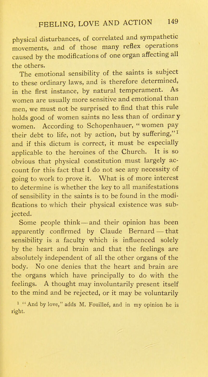 physical disturbances, of correlated and sympathetic movements, and of those many reflex opei ations caused by the modifications of one organ affecting all the others. The emotional sensibility of the saints is subject to these ordinary laws, and is therefore determined, in the first instance, by natural temperament. As women are usually more sensitive and emotional than men, we must not be surprised to find that this rule holds good of women saints no less than of ordinar y women. According to Schopenhauer, “ women pay their debt to life, not by action, but by suffering,”1 and if this dictum is correct, it must be especially applicable to the heroines of the Church. It is so obvious that physical constitution must largely ac- count for this fact that I do not see any necessity of going to work to prove it. What is of more interest to determine is whether the key to all manifestations of sensibility in the saints is to be found in the modi- fications to which their physical existence was sub- jected. Some people think — and their opinion has been apparently confirmed by Claude Bernard — that sensibility is a faculty which is influenced solely by the heart and brain and that the feelings are absolutely independent of all the other organs of the body. No one denies that the heart and brain are the organs which have principally to do with the feelings. A thought may involuntarily present itself to the mind and be rejected, or it may be voluntarily 1 “And by love,” adds M. Fouillee, and in my opinion he is right.