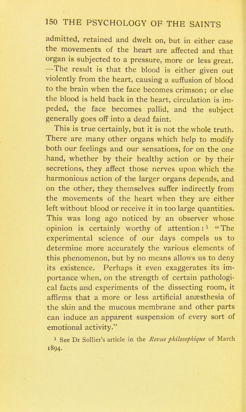 admitted, retained and dwelt on, but in either case the movements of the heart are affected and that organ is subjected to a pressure, more or less great. —The result is that the blood is either given out violently from the heart, causing a suffusion of blood to the brain when the face becomes crimson; or else the blood is held back in the heart, circulation is im- peded, the face becomes pallid, and the subject generally goes off into a dead faint. This is true certainly, but it is not the whole truth. There are many other organs which help to modify both our feelings and our sensations, for on the one hand, whether by their healthy action or by their secretions, they affect those nerves upon which the harmonious action of the larger organs depends, and on the other, they themselves suffer indirectly from the movements of the heart when they are either left without blood or receive it in too large quantities. This was long ago noticed by an observer whose opinion is certainly worthy of attention :1 “ The experimental science of our days compels us to determine more accurately the various elements of this phenomenon, but by no means allows us to deny its existence. Perhaps it even exaggerates its im- portance when, on the strength of certain pathologi- cal facts and experiments of the dissecting room, it affirms that a more or less artificial anaesthesia of the skin and the mucous membrane and other parts can induce an apparent suspension of every sort of emotional activity.” 1 See Dr Sollier’s article in the Revue philosophique of March 1894.