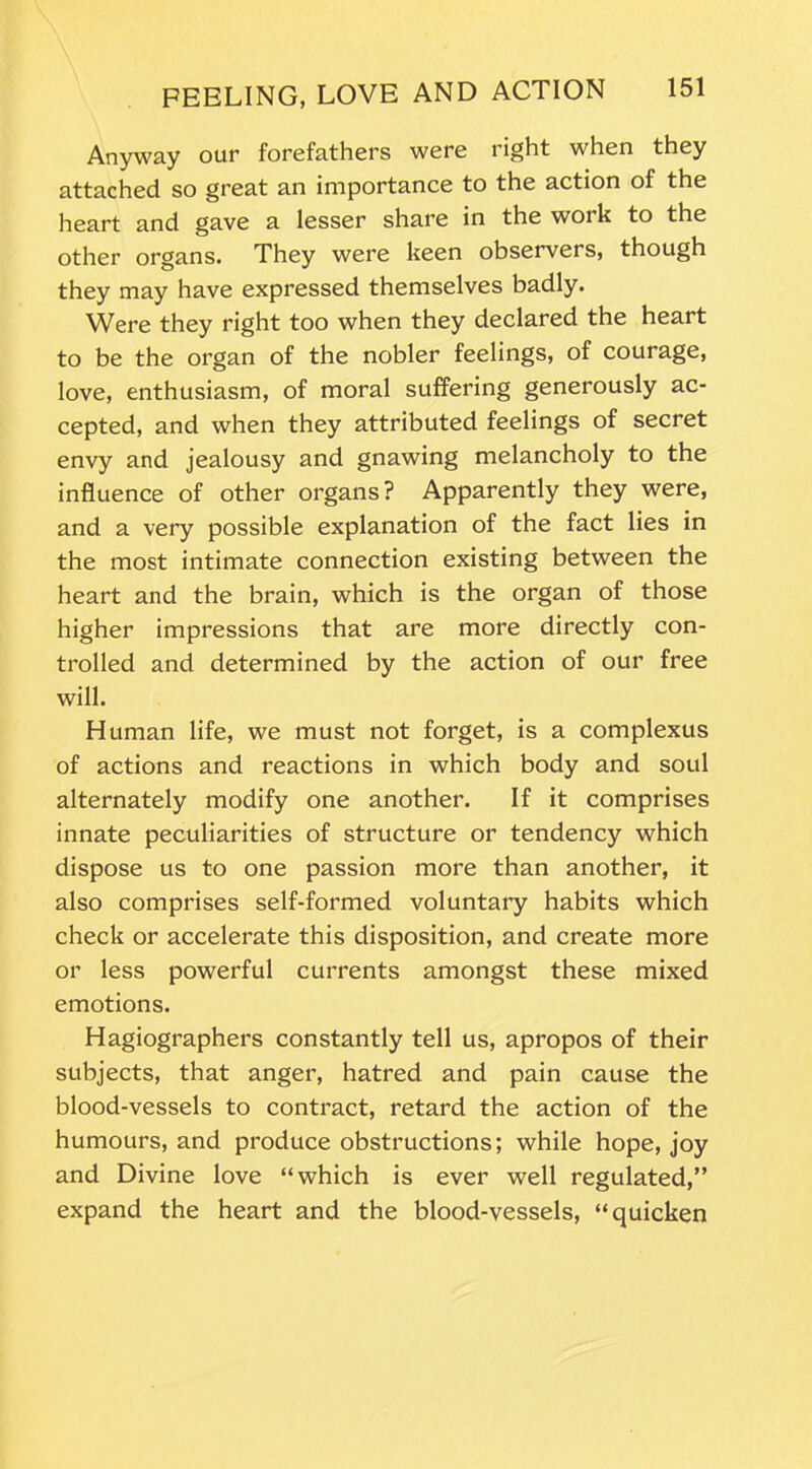 Anyway our forefathers were right when they attached so great an importance to the action of the heart and gave a lesser share in the work to the other organs. They were keen observers, though they may have expressed themselves badly. Were they right too when they declared the heart to be the organ of the nobler feelings, of courage, love, enthusiasm, of moral suffering generously ac- cepted, and when they attributed feelings of secret envy and jealousy and gnawing melancholy to the influence of other organs? Apparently they were, and a very possible explanation of the fact lies in the most intimate connection existing between the heart and the brain, which is the organ of those higher impressions that are more directly con- trolled and determined by the action of our free will. Human life, we must not forget, is a complexus of actions and reactions in which body and soul alternately modify one another. If it comprises innate peculiarities of structure or tendency which dispose us to one passion more than another, it also comprises self-formed voluntary habits which check or accelerate this disposition, and create more or less powerful currents amongst these mixed emotions. Hagiographers constantly tell us, apropos of their subjects, that anger, hatred and pain cause the blood-vessels to contract, retard the action of the humours, and produce obstructions; while hope, joy and Divine love “which is ever well regulated,” expand the heart and the blood-vessels, “quicken