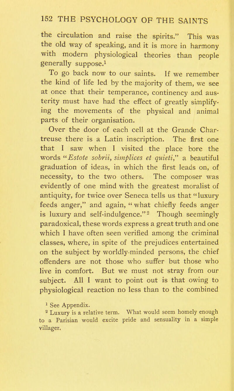 the circulation and raise the spirits.” This was the old way of speaking, and it is more in harmony with modern physiological theories than people generally suppose.1 To go back now to our saints. If we remember the kind of life led by the majority of them, we see at once that their temperance, continency and aus- terity must have had the effect of greatly simplify- ing the movements of the physical and animal parts of their organisation. Over the door of each cell at the Grande Char- treuse there is a Latin inscription. The first one that I saw when I visited the place bore the words “Estote sobrii, simplices et quieti,” a beautiful graduation of ideas, in which the first leads on, of necessity, to the two others. The composer was evidently of one mind with the greatest moralist of antiquity, for twice over Seneca tells us that “ luxury feeds anger,” and again, “ what chiefly feeds anger is luxury and self-indulgence.”2 Though seemingly paradoxical, these words express a great truth and one which I have often seen verified among the criminal classes, where, in spite of the prejudices entertained on the subject by worldly-minded persons, the chief offenders are not those who suffer but those who live in comfort. But we must not stray from our subject. All I want to point out is that owing to physiological reaction no less than to the combined 1 See Appendix. 2 Luxury is a relative term. What would seem homely enough to a Parisian would excite pride and sensuality in a simple villager.