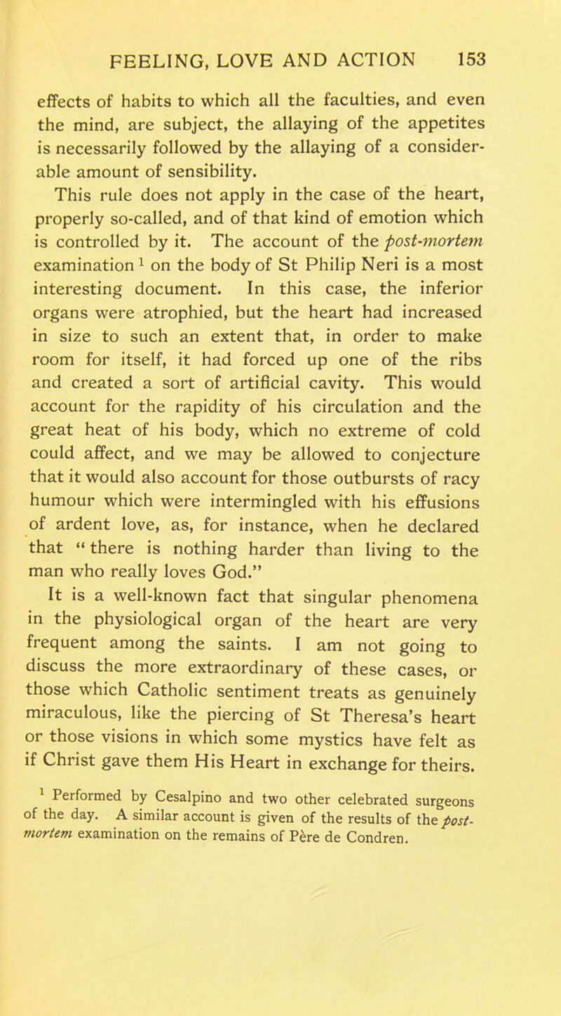 effects of habits to which all the faculties, and even the mind, are subject, the allaying of the appetites is necessarily followed by the allaying of a consider- able amount of sensibility. This rule does not apply in the case of the heart, properly so-called, and of that kind of emotion which is controlled by it. The account of the post-mortem examination1 on the body of St Philip Neri is a most interesting document. In this case, the inferior organs were atrophied, but the heart had increased in size to such an extent that, in order to make room for itself, it had forced up one of the ribs and created a sort of artificial cavity. This would account for the rapidity of his circulation and the great heat of his body, which no extreme of cold could affect, and we may be allowed to conjecture that it would also account for those outbursts of racy humour which were intermingled with his effusions of ardent love, as, for instance, when he declared that “ there is nothing harder than living to the man who really loves God.” It is a well-known fact that singular phenomena in the physiological organ of the heart are very frequent among the saints. I am not going to discuss the more extraordinary of these cases, or those which Catholic sentiment treats as genuinely miraculous, like the piercing of St Theresa’s heart or those visions in which some mystics have felt as if Christ gave them His Heart in exchange for theirs. Performed by Cesalpino and two other celebrated surgeons of the day. A similar account is given of the results of the post- mortem examination on the remains of Pere de Condren.