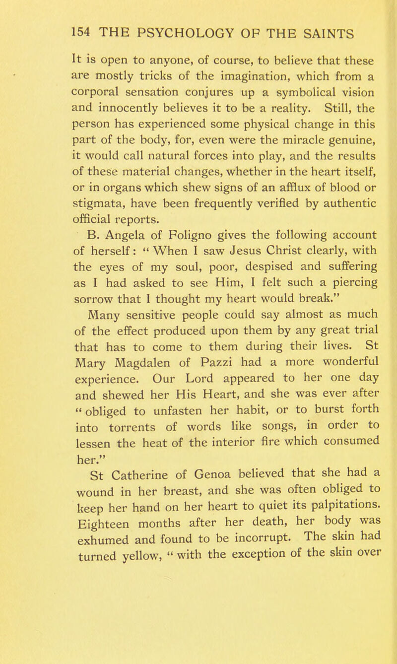 It is open to anyone, of course, to believe that these are mostly tricks of the imagination, which from a corporal sensation conjures up a symbolical vision and innocently believes it to be a reality. Still, the person has experienced some physical change in this part of the body, for, even were the miracle genuine, it would call natural forces into play, and the results of these material changes, whether in the heart itself, or in organs which shew signs of an afflux of blood or stigmata, have been frequently verified by authentic official reports. B. Angela of Foligno gives the following account of herself: “ When I saw Jesus Christ clearly, with the eyes of my soul, poor, despised and suffering as I had asked to see Him, I felt such a piercing sorrow that I thought my heart would break.” Many sensitive people could say almost as much of the effect produced upon them by any great trial that has to come to them during their lives. St Mary Magdalen of Pazzi had a more wonderful experience. Our Lord appeared to her one day and shewed her His Heart, and she was ever after “ obliged to unfasten her habit, or to burst forth into torrents of words like songs, in order to lessen the heat of the interior fire which consumed her.” St Catherine of Genoa believed that she had a wound in her breast, and she was often obliged to keep her hand on her heart to quiet its palpitations. Eighteen months after her death, her body was exhumed and found to be incorrupt. The skin had turned yellow, “ with the exception of the skin over