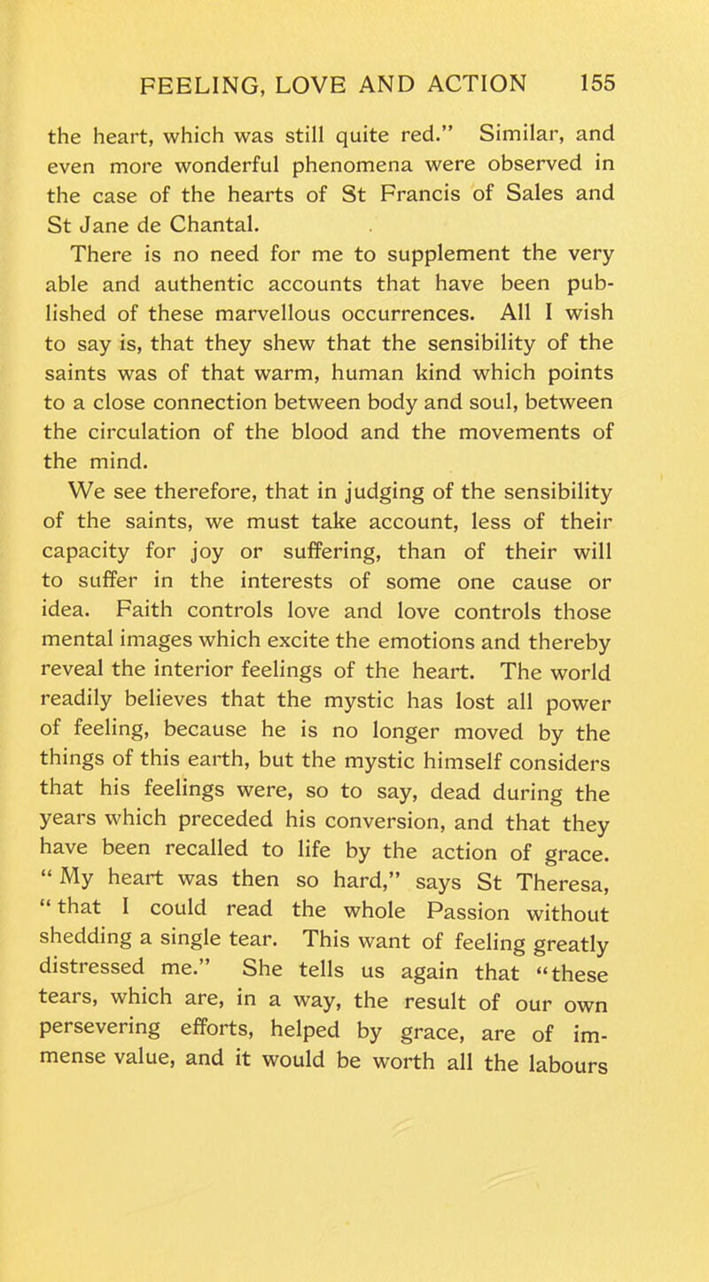 the heart, which was still quite red.” Similar, and even more wonderful phenomena were observed in the case of the hearts of St Francis of Sales and St Jane de Chantal. There is no need for me to supplement the very- able and authentic accounts that have been pub- lished of these marvellous occurrences. All I wish to say is, that they shew that the sensibility of the saints was of that warm, human kind which points to a close connection between body and soul, between the circulation of the blood and the movements of the mind. We see therefore, that in judging of the sensibility of the saints, we must take account, less of their capacity for joy or suffering, than of their will to suffer in the interests of some one cause or idea. Faith controls love and love controls those mental images which excite the emotions and thereby reveal the interior feelings of the heart. The world readily believes that the mystic has lost all power of feeling, because he is no longer moved by the things of this earth, but the mystic himself considers that his feelings were, so to say, dead during the years which preceded his conversion, and that they have been recalled to life by the action of grace. “My heart was then so hard,” says St Theresa, ‘ that I could read the whole Passion without shedding a single tear. This want of feeling greatly distressed me.” She tells us again that “these tears, which are, in a way, the result of our own persevering efforts, helped by grace, are of im- mense value, and it would be worth all the labours