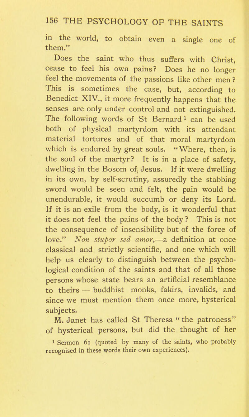 in the world, to obtain even a single one of them.” Does the saint who thus suffers with Christ, cease to feel his own pains? Does he no longer feel the movements of the passions like other men ? This is sometimes the case, but, according to Benedict XIV., it more frequently happens that the senses are only under control and not extinguished. The following words of St Bernard1 can be used both of physical martyrdom with its attendant material tortures and of that moral martyrdom which is endured by great souls. “Where, then, is the soul of the martyr? It is in a place of safety, dwelling in the Bosom of; Jesus. If it were dwelling in its own, by self-scrutiny, assuredly the stabbing sword would be seen and felt, the pain would be unendurable, it would succumb or deny its Lord. If it is an exile from the body, is it wonderful that it does not feel the pains of the body ? This is not the consequence of insensibility but of the force of love.” Non stupor sed amor,—a definition at once classical and strictly scientific, and one which will help us clearly to distinguish between the psycho- logical condition of the saints and that of all those persons whose state bears an artificial resemblance to theirs — buddhist monks, fakirs, invalids, and since we must mention them once more, hysterical subjects. M. Janet has called St Theresa “ the patroness” of hysterical persons, but did the thought of her 1 Sermon 6i (quoted by many of the saints, who probably recognised in these words their own experiences).