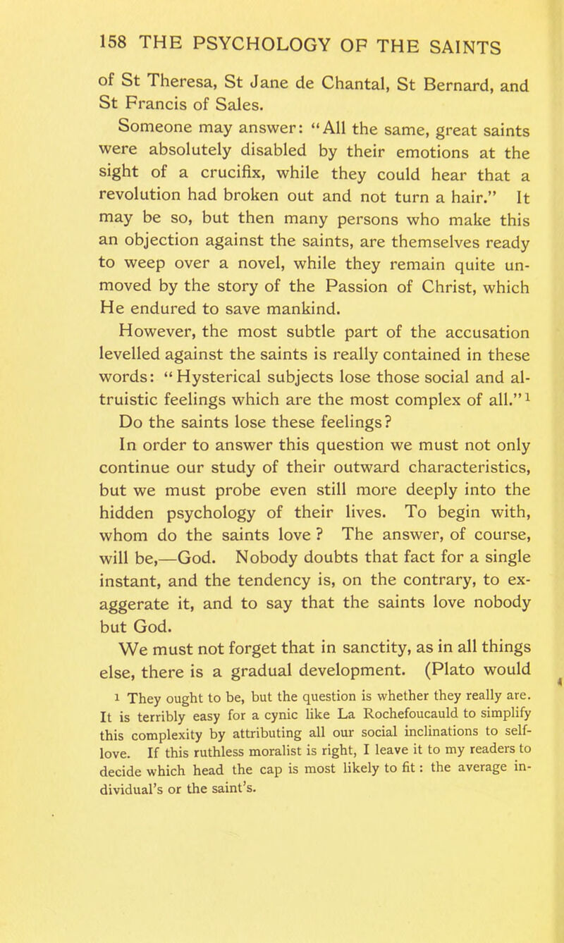 of St Theresa, St Jane de Chantal, St Bernard, and St Francis of Sales. Someone may answer: “All the same, great saints were absolutely disabled by their emotions at the sight of a crucifix, while they could hear that a revolution had broken out and not turn a hair.” It may be so, but then many persons who make this an objection against the saints, are themselves ready to weep over a novel, while they remain quite un- moved by the story of the Passion of Christ, which He endured to save mankind. However, the most subtle part of the accusation levelled against the saints is really contained in these words: “Hysterical subjects lose those social and al- truistic feelings which are the most complex of all.”1 Do the saints lose these feelings? In order to answer this question we must not only continue our study of their outward characteristics, but we must probe even still more deeply into the hidden psychology of their lives. To begin with, whom do the saints love ? The answer, of course, will be,—God. Nobody doubts that fact for a single instant, and the tendency is, on the contrary, to ex- aggerate it, and to say that the saints love nobody but God. We must not forget that in sanctity, as in all things else, there is a gradual development. (Plato would 1 They ought to be, but the question is whether they really are. It is terribly easy for a cynic like La Rochefoucauld to simplify this complexity by attributing all our social inclinations to self- love. If this ruthless moralist is right, I leave it to my readers to decide which head the cap is most likely to fit: the average in- dividual’s or the saint’s.