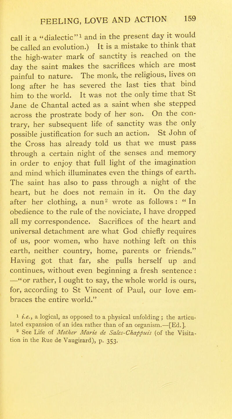 call it a “dialectic”1 and in the present day it would be called an evolution.) It is a mistake to think that the high-water mark of sanctity is reached on tne day the saint makes the sacrifices which are most painful to nature. The monk, the religious, lives on long after he has severed the last ties that bind him to the world. It was not the only time that St Jane de Chantal acted as a saint when she stepped across the prostrate body of her son. On the con- trary, her subsequent life of sanctity was the only possible justification for such an action. St John of the Cross has already told us that we must pass through a certain night of the senses and memory in order to enjoy that full light of the imagination and mind which illuminates even the things of earth. The saint has also to pass through a night of the heart, but he does not remain in it. On the day after her clothing, a nun2 wrote as follows: “In obedience to the rule of the noviciate, I have dropped all my correspondence. Sacrifices of the heart and universal detachment are what God chiefly requires of us, poor women, who have nothing left on this earth, neither country, home, parents or friends.” Having got that far, she pulls herself up and continues, without even beginning a fresh sentence : —“or rather, I ought to say, the whole world is ours, for, according to St Vincent of Paul, our love em- braces the entire world.” 1 i. e., a logical, as opposed to a physical unfolding ; the articu- lated expansion of an idea rather than of an organism.—[Ed.]. 2 See Life of Mother Marie de Sales-Chappuis (of the Visita- tion in the Rue de Vaugirard), p. 353.