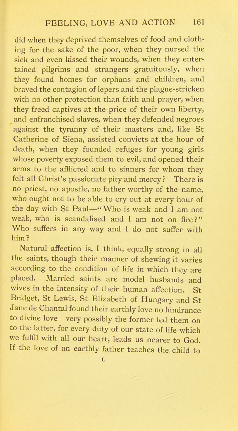 did when they deprived themselves of food and cloth- ing for the sake of the poor, when they nursed the sick and even kissed their wounds, when they enter- tained pilgrims and strangers gratuitously, when they found homes for orphans and children, and braved the contagion of lepers and the plague-stricken with no other protection than faith and prayer, when they freed captives at the price of their own liberty, and enfranchised slaves, when they defended negroes against the tyranny of their masters and, like St Catherine of Siena, assisted convicts at the hour of death, when they founded refuges for young girls whose poverty exposed them to evil, and opened their arms to the afflicted and to sinners for whom they felt all Christ’s passionate pity and mercy? There is no priest, no apostle, no father worthy of the name, who ought not to be able to cry out at every hour of the day with St Paul—“ Who is weak and I am not weak, who is scandalised and I am not on fire?” Who suffers in any way and I do not suffer with him ? Natural affection is, I think, equally strong in all the saints, though their manner of shewing it varies according to the condition of life in which they are placed. Married saints are model husbands and wives in the intensity of their human affection. St Bridget, St Lewis, St Elizabeth of Hungary and St Jane de Chantal found their earthly love no hindrance to divine love—very possibly the former led them on to the latter, for every duty of our state of life which we fulfil with all our heart, leads us nearer to God. If the love of an earthly father teaches the child to L