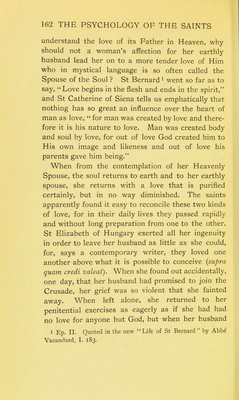 understand the love of its Father in Heaven, why should not a woman’s affection for her earthly husband lead her on to a more tender love of Him who in mystical language is so often called the Spouse of the Soul ? St Bernard1 went so far as to say, “ Love begins in the flesh and ends in the spirit,” and St Catherine of Siena tells us emphatically that nothing has so great an influence over the heart of man as love, “ for man was created by love and there- fore it is his nature to love. Man was created body and soul by love, for out of love God created him to His own image and likeness and out of love his parents gave him being.” When from the contemplation of her Heavenly Spouse, the soul returns to earth and to her earthly spouse, she returns with a love that is purified certainly, but in no way diminished. The saints apparently found it easy to reconcile these two kinds of love, for in their daily lives they passed rapidly and without long preparation from one to the other. St Elizabeth of Hungary exerted all her ingenuity in order to leave her husband as little as she could, for, says a contemporary writer, they loved one another above what it is possible to conceive (supra quam credi valeat). When she found out accidentally, one day, that her husband had promised to join the Crusade, her grief was so violent that she fainted away. When left alone, she returned to her penitential exercises as eagerly as if she had had no love for anyone but God, but when her husband 1 Ep. II. Quoted in the new “Life of St Bernard” by Abbe Vacandard, I. 183.