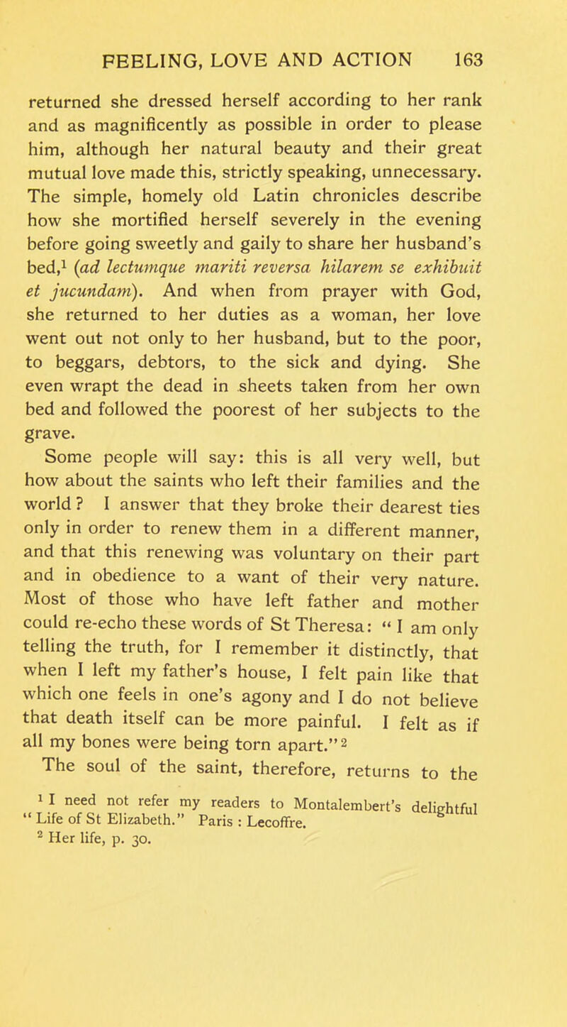 returned she dressed herself according to her rank and as magnificently as possible in order to please him, although her natural beauty and their great mutual love made this, strictly speaking, unnecessary. The simple, homely old Latin chronicles describe how she mortified herself severely in the evening before going sweetly and gaily to share her husband’s bed,1 (ad lectumque mariti reversa hilarem se exhibuit et jucundam). And when from prayer with God, she returned to her duties as a woman, her love went out not only to her husband, but to the poor, to beggars, debtors, to the sick and dying. She even wrapt the dead in sheets taken from her own bed and followed the poorest of her subjects to the grave. Some people will say: this is all very well, but how about the saints who left their families and the world ? I answer that they broke their dearest ties only in order to renew them in a different manner, and that this renewing was voluntary on their part and in obedience to a want of their very nature. Most of those who have left father and mother could re-echo these words of St Theresa: “ I am only telling the truth, for I remember it distinctly, that when I left my father’s house, I felt pain like that which one feels in one’s agony and I do not believe that death itself can be more painful. I felt as if all my bones were being torn apart.”2 The soul of the saint, therefore, returns to the 1 I need not refer my readers to Montalembert’s delightful [ Life of St Elizabeth. Paris : Lecoffre. 2 Her life, p. 30.